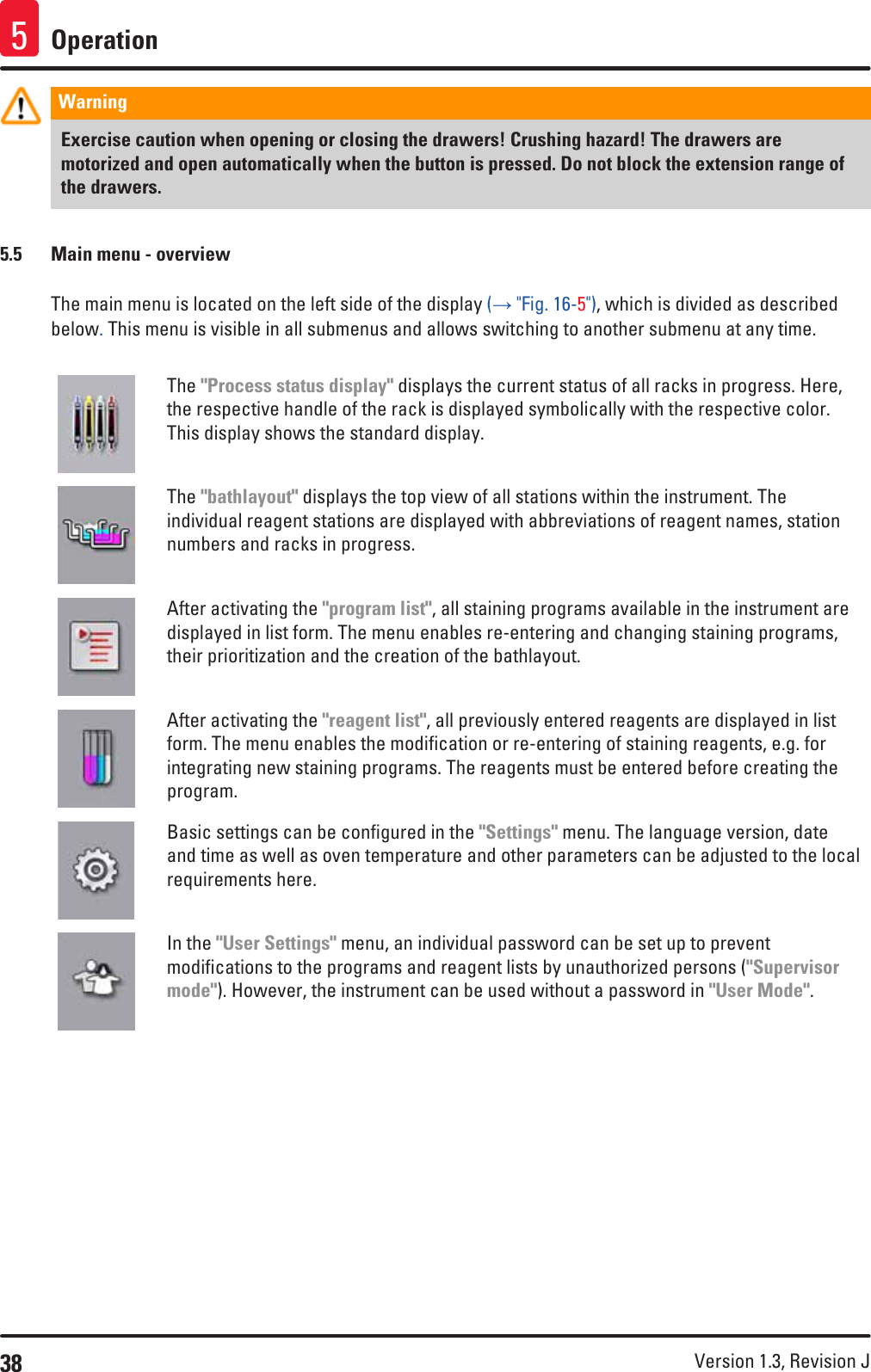 38 Version 1.3, Revision J Operation5Warning Exercise caution when opening or closing the drawers! Crushing hazard! The drawers are motorized and open automatically when the button is pressed. Do not block the extension range of the drawers.5.5  Main menu - overviewThe main menu is located on the left side of the display (→ &quot;Fig. 16-5&quot;), which is divided as described below. This menu is visible in all submenus and allows switching to another submenu at any time.The &quot;Process status display&quot; displays the current status of all racks in progress. Here, the respective handle of the rack is displayed symbolically with the respective color. This display shows the standard display.The &quot;bathlayout&quot; displays the top view of all stations within the instrument. The individual reagent stations are displayed with abbreviations of reagent names, station numbers and racks in progress.After activating the &quot;program list&quot;, all staining programs available in the instrument are displayed in list form. The menu enables re-entering and changing staining programs, their prioritization and the creation of the bathlayout.After activating the &quot;reagent list&quot;, all previously entered reagents are displayed in list form. The menu enables the modification or re-entering of staining reagents, e.g. for integrating new staining programs. The reagents must be entered before creating the program.Basic settings can be configured in the &quot;Settings&quot; menu. The language version, date and time as well as oven temperature and other parameters can be adjusted to the local requirements here.In the &quot;User Settings&quot; menu, an individual password can be set up to prevent modifications to the programs and reagent lists by unauthorized persons (&quot;Supervisor mode&quot;). However, the instrument can be used without a password in &quot;User Mode&quot;.