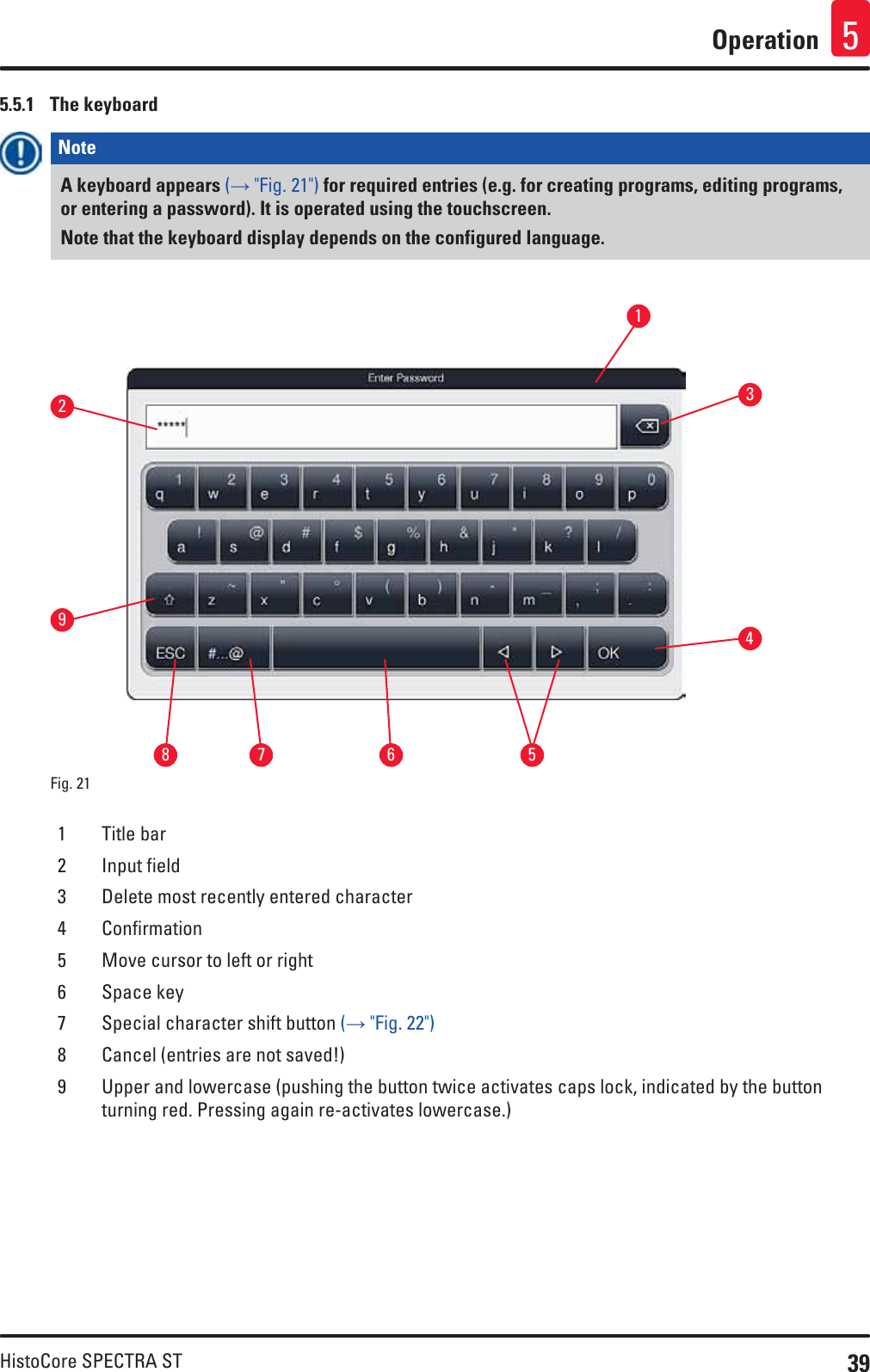 39HistoCore SPECTRA STOperation 55.5.1  The keyboardNote A keyboard appears (→ &quot;Fig. 21&quot;) for required entries (e.g. for creating programs, editing programs, or entering a password). It is operated using the touchscreen. Note that the keyboard display depends on the configured language.Fig. 21   1537264891 Title bar2 Input field3 Delete most recently entered character4 Confirmation5 Move cursor to left or right6 Space key7 Special character shift button (→ &quot;Fig. 22&quot;)8 Cancel (entries are not saved!)9 Upper and lowercase (pushing the button twice activates caps lock, indicated by the button turning red. Pressing again re-activates lowercase.)