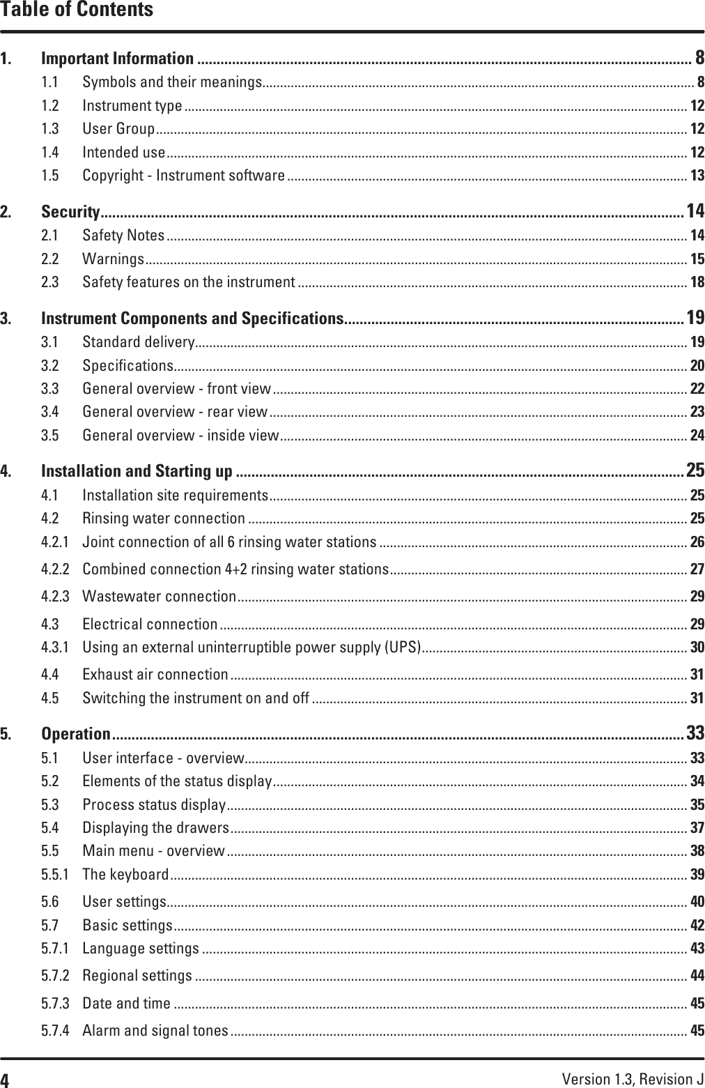 4Version 1.3, Revision J Table of Contents1.  Important Information ................................................................................................................................ 81.1  Symbols and their meanings.......................................................................................................................... 81.2  Instrument type .............................................................................................................................................. 121.3  User Group ...................................................................................................................................................... 121.4  Intended use ................................................................................................................................................... 121.5  Copyright - Instrument software ................................................................................................................. 132. Security ....................................................................................................................................................... 142.1  Safety Notes ................................................................................................................................................... 142.2 Warnings ......................................................................................................................................................... 152.3  Safety features on the instrument .............................................................................................................. 183.  Instrument Components and Specifications ........................................................................................ 193.1  Standard delivery ........................................................................................................................................... 193.2 Specifications ................................................................................................................................................. 203.3  General overview - front view ..................................................................................................................... 223.4  General overview - rear view ...................................................................................................................... 233.5  General overview - inside view ................................................................................................................... 244.  Installation and Starting up .................................................................................................................... 254.1  Installation site requirements ...................................................................................................................... 254.2  Rinsing water connection ............................................................................................................................ 254.2.1  Joint connection of all 6 rinsing water stations ....................................................................................... 264.2.2  Combined connection 4+2 rinsing water stations .................................................................................... 274.2.3  Wastewater connection ............................................................................................................................... 294.3  Electrical connection .................................................................................................................................... 294.3.1  Using an external uninterruptible power supply (UPS) ........................................................................... 304.4  Exhaust air connection ................................................................................................................................. 314.5  Switching the instrument on and off .......................................................................................................... 315. Operation .................................................................................................................................................... 335.1  User interface - overview ............................................................................................................................. 335.2  Elements of the status display ..................................................................................................................... 345.3  Process status display .................................................................................................................................. 355.4  Displaying the drawers ................................................................................................................................. 375.5  Main menu - overview .................................................................................................................................. 385.5.1  The keyboard .................................................................................................................................................. 395.6  User settings ................................................................................................................................................... 405.7  Basic settings ................................................................................................................................................. 425.7.1  Language settings ......................................................................................................................................... 435.7.2  Regional settings ........................................................................................................................................... 445.7.3  Date and time ................................................................................................................................................. 455.7.4  Alarm and signal tones ................................................................................................................................. 45