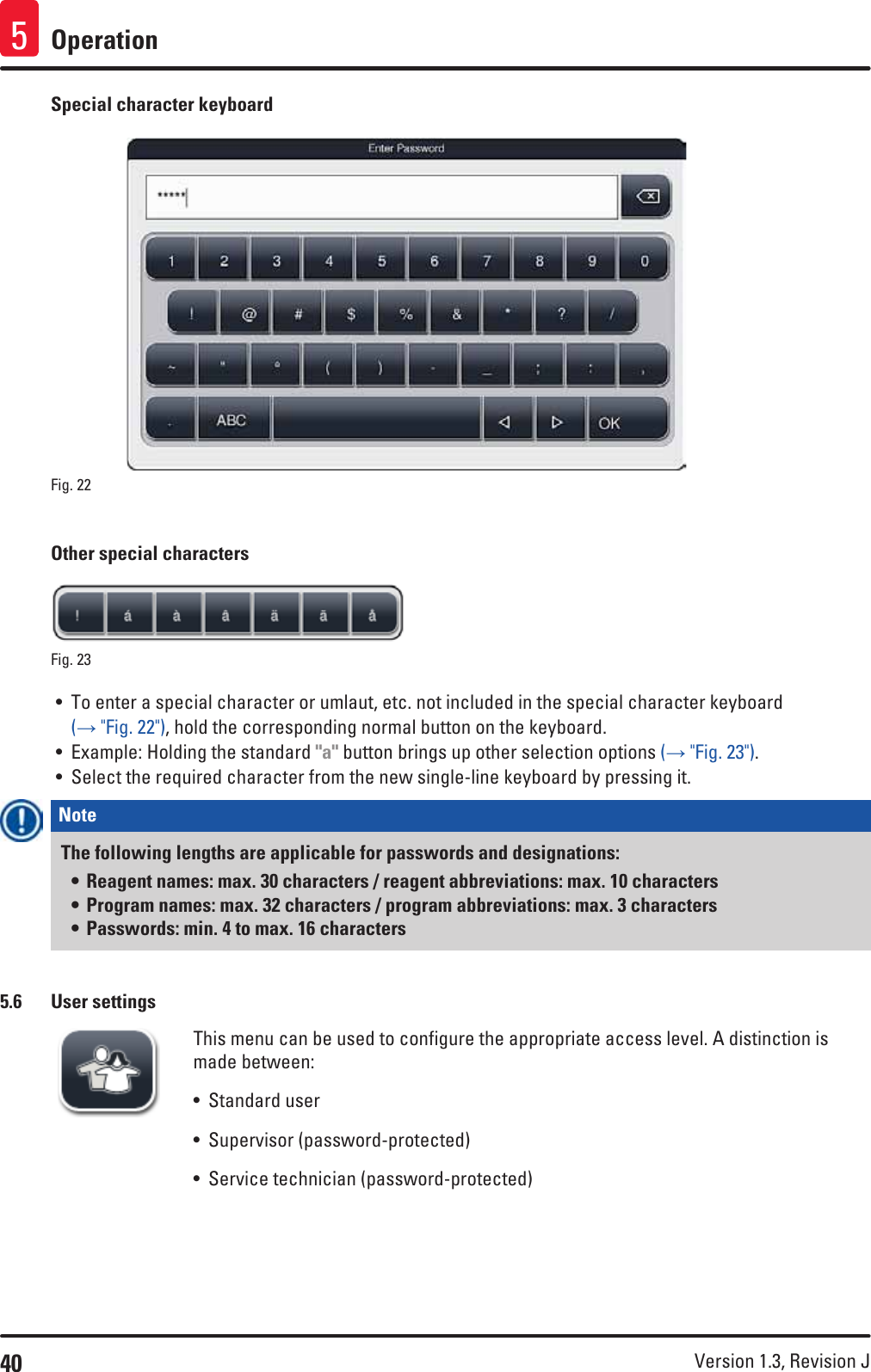 40 Version 1.3, Revision J Operation5Special character keyboardFig. 22   Other special charactersFig. 23   • To enter a special character or umlaut, etc. not included in the special character keyboard (→ &quot;Fig. 22&quot;), hold the corresponding normal button on the keyboard. • Example: Holding the standard &quot;a&quot; button brings up other selection options (→ &quot;Fig. 23&quot;).• Select the required character from the new single-line keyboard by pressing it.Note The following lengths are applicable for passwords and designations:• Reagent names: max. 30 characters / reagent abbreviations: max. 10 characters• Program names: max. 32 characters / program abbreviations: max. 3 characters • Passwords: min. 4 to max. 16 characters5.6  User settingsThis menu can be used to configure the appropriate access level. A distinction is made between:• Standard user• Supervisor (password-protected)• Service technician (password-protected)