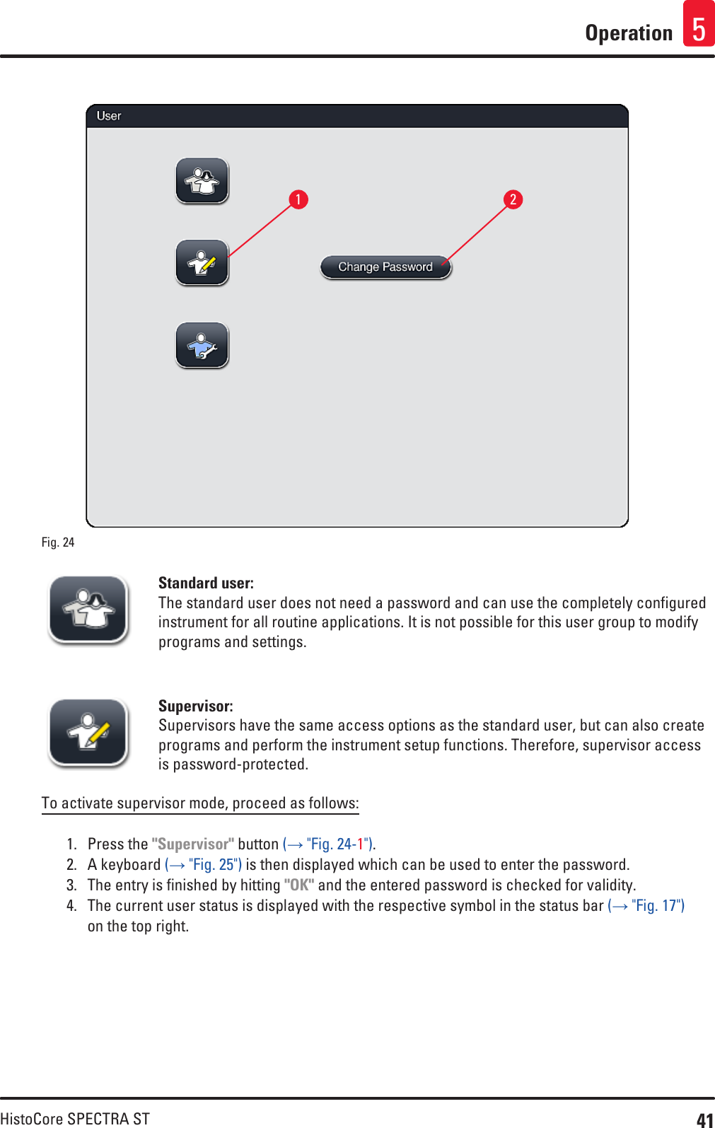 41HistoCore SPECTRA STOperation 5Fig. 24   12Standard user:The standard user does not need a password and can use the completely configured instrument for all routine applications. It is not possible for this user group to modify programs and settings.Supervisor:Supervisors have the same access options as the standard user, but can also create programs and perform the instrument setup functions. Therefore, supervisor access is password-protected.To activate supervisor mode, proceed as follows: 1.  Press the &quot;Supervisor&quot; button (→ &quot;Fig. 24-1&quot;).2.  A keyboard (→ &quot;Fig. 25&quot;) is then displayed which can be used to enter the password.3.  The entry is finished by hitting &quot;OK&quot; and the entered password is checked for validity. 4.  The current user status is displayed with the respective symbol in the status bar (→ &quot;Fig. 17&quot;) on the top right.