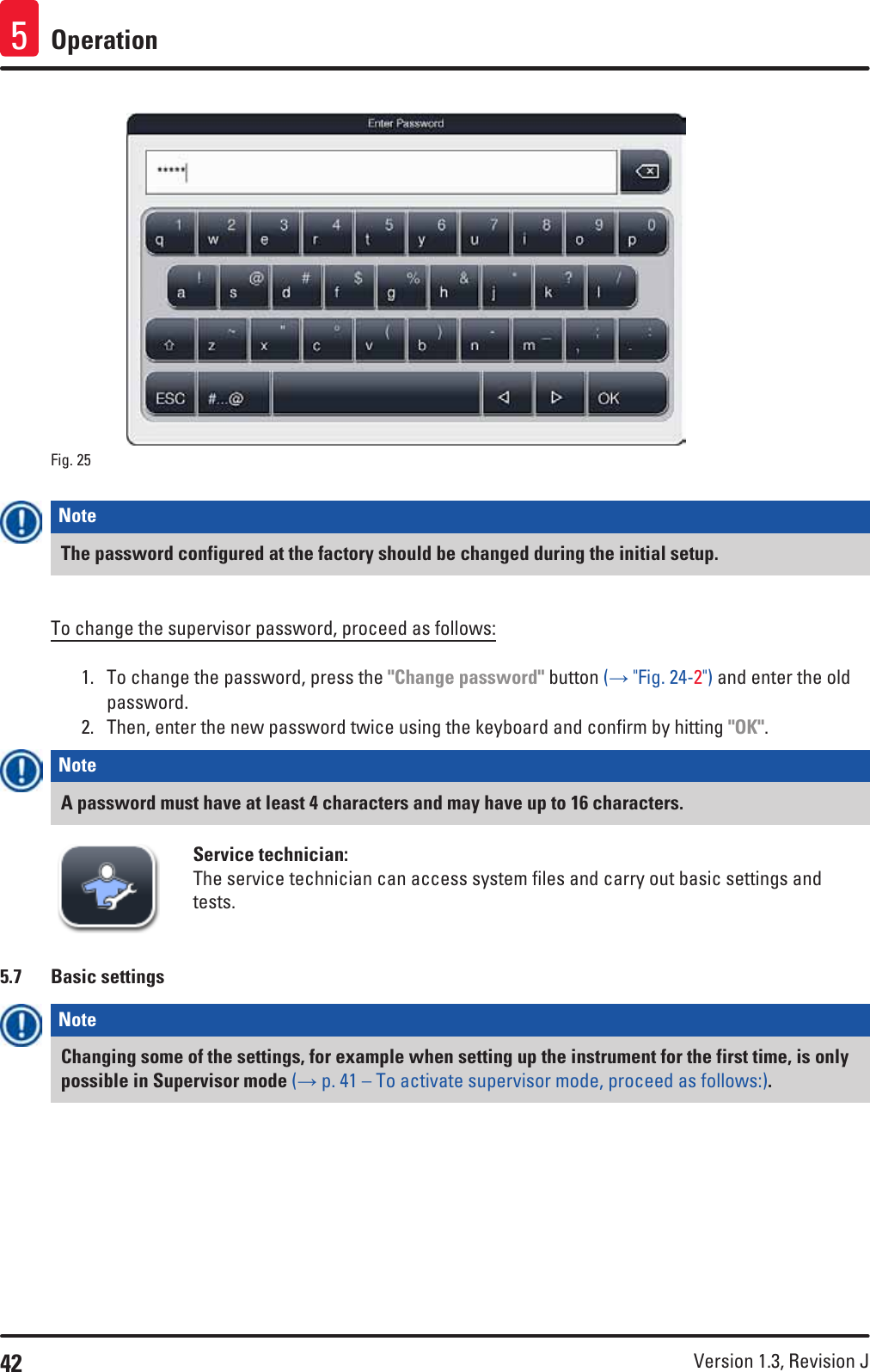 42 Version 1.3, Revision J Operation5Fig. 25   Note The password configured at the factory should be changed during the initial setup.To change the supervisor password, proceed as follows:1.  To change the password, press the &quot;Change password&quot; button (→ &quot;Fig. 24-2&quot;) and enter the old password. 2.  Then, enter the new password twice using the keyboard and confirm by hitting &quot;OK&quot;.Note A password must have at least 4 characters and may have up to 16 characters.Service technician:The service technician can access system files and carry out basic settings and tests. 5.7  Basic settingsNote Changing some of the settings, for example when setting up the instrument for the first time, is only possible in Supervisor mode (→ p. 41 – To activate supervisor mode, proceed as follows:).