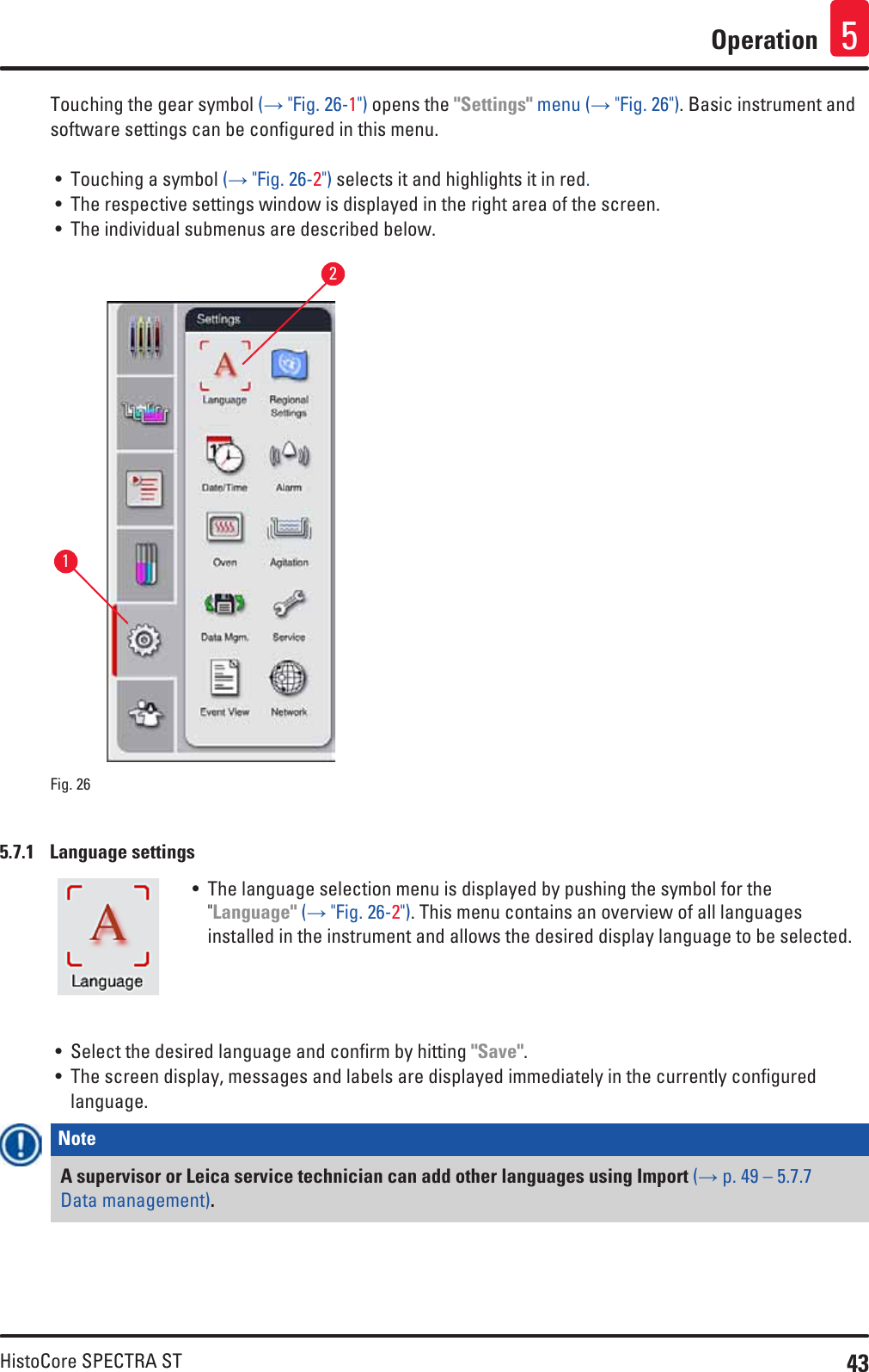 43HistoCore SPECTRA STOperation 5Touching the gear symbol (→ &quot;Fig. 26-1&quot;) opens the &quot;Settings&quot; menu (→ &quot;Fig. 26&quot;). Basic instrument and software settings can be configured in this menu.• Touching a symbol (→ &quot;Fig. 26-2&quot;) selects it and highlights it in red.• The respective settings window is displayed in the right area of the screen.• The individual submenus are described below.12Fig. 26   5.7.1  Language settings• The language selection menu is displayed by pushing the symbol for the &quot;Language&quot; (→ &quot;Fig. 26-2&quot;). This menu contains an overview of all languages installed in the instrument and allows the desired display language to be selected.• Select the desired language and confirm by hitting &quot;Save&quot;.• The screen display, messages and labels are displayed immediately in the currently configured language.Note A supervisor or Leica service technician can add other languages using Import (→ p. 49 – 5.7.7 Data management). 