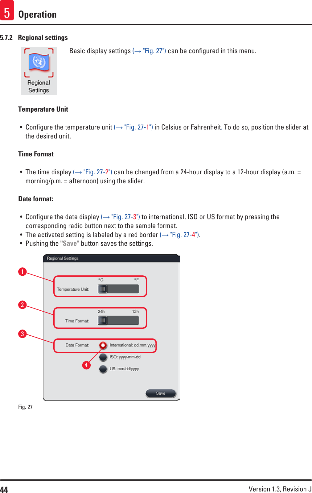 44 Version 1.3, Revision J Operation55.7.2  Regional settingsBasic display settings (→ &quot;Fig. 27&quot;) can be configured in this menu.Temperature Unit• Configure the temperature unit (→ &quot;Fig. 27-1&quot;) in Celsius or Fahrenheit. To do so, position the slider at the desired unit.Time Format• The time display (→ &quot;Fig. 27-2&quot;) can be changed from a 24-hour display to a 12-hour display (a.m. = morning/p.m. = afternoon) using the slider.Date format: • Configure the date display (→ &quot;Fig. 27-3&quot;) to international, ISO or US format by pressing the corresponding radio button next to the sample format.• The activated setting is labeled by a red border (→ &quot;Fig. 27-4&quot;). • Pushing the &quot;Save&quot; button saves the settings.1324Fig. 27   