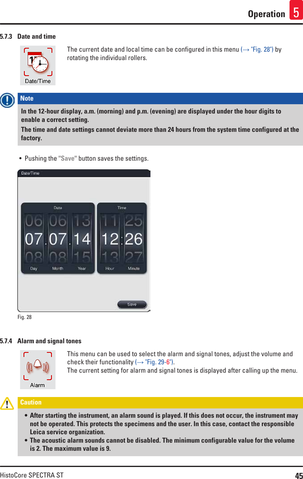 45HistoCore SPECTRA STOperation 55.7.3  Date and timeThe current date and local time can be configured in this menu (→ &quot;Fig. 28&quot;) by rotating the individual rollers.Note In the 12-hour display, a.m. (morning) and p.m. (evening) are displayed under the hour digits to enable a correct setting.The time and date settings cannot deviate more than 24 hours from the system time configured at the factory.• Pushing the &quot;Save&quot; button saves the settings.Fig. 28   5.7.4  Alarm and signal tonesThis menu can be used to select the alarm and signal tones, adjust the volume and check their functionality (→ &quot;Fig. 29-6&quot;). The current setting for alarm and signal tones is displayed after calling up the menu. Caution • After starting the instrument, an alarm sound is played. If this does not occur, the instrument may not be operated. This protects the specimens and the user. In this case, contact the responsible Leica service organization.• The acoustic alarm sounds cannot be disabled. The minimum configurable value for the volume is 2. The maximum value is 9.