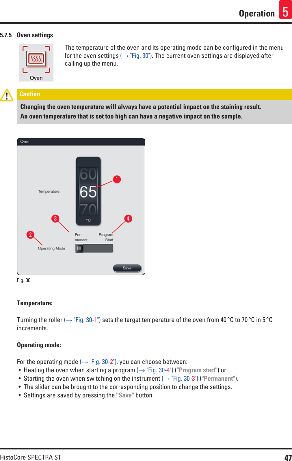 47HistoCore SPECTRA STOperation 55.7.5  Oven settingsThe temperature of the oven and its operating mode can be configured in the menu for the oven settings (→ &quot;Fig. 30&quot;). The current oven settings are displayed after calling up the menu.Caution Changing the oven temperature will always have a potential impact on the staining result. An oven temperature that is set too high can have a negative impact on the sample.1324Fig. 30   Temperature: Turning the roller (→ &quot;Fig. 30-1&quot;) sets the target temperature of the oven from 40 °C to 70 °C in 5 °C increments.Operating mode: For the operating mode (→ &quot;Fig. 30-2&quot;), you can choose between:• Heating the oven when starting a program (→ &quot;Fig. 30-4&quot;) (&quot;Program start&quot;) or • Starting the oven when switching on the instrument (→ &quot;Fig. 30-3&quot;) (&quot;Permanent&quot;). • The slider can be brought to the corresponding position to change the settings.• Settings are saved by pressing the &quot;Save&quot; button.