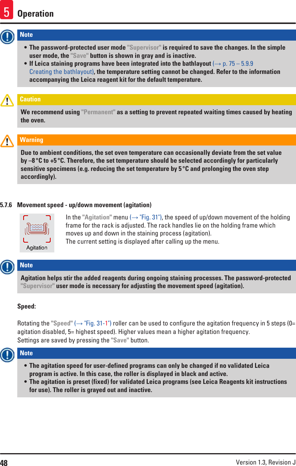 48 Version 1.3, Revision J Operation5Note • The password-protected user mode &quot;Supervisor&quot; is required to save the changes. In the simple user mode, the &quot;Save&quot; button is shown in gray and is inactive.• If Leica staining programs have been integrated into the bathlayout (→ p. 75 – 5.9.9 Creating the bathlayout), the temperature setting cannot be changed. Refer to the information accompanying the Leica reagent kit for the default temperature.Caution We recommend using &quot;Permanent&quot; as a setting to prevent repeated waiting times caused by heating the oven. Warning Due to ambient conditions, the set oven temperature can occasionally deviate from the set value by –8 °C to +5 °C. Therefore, the set temperature should be selected accordingly for particularly sensitive specimens (e.g. reducing the set temperature by 5 °C and prolonging the oven step accordingly).5.7.6  Movement speed - up/down movement (agitation)In the &quot;Agitation&quot; menu (→ &quot;Fig. 31&quot;), the speed of up/down movement of the holding frame for the rack is adjusted. The rack handles lie on the holding frame which moves up and down in the staining process (agitation). The current setting is displayed after calling up the menu.Note Agitation helps stir the added reagents during ongoing staining processes. The password-protected &quot;Supervisor&quot; user mode is necessary for adjusting the movement speed (agitation).Speed:Rotating the &quot;Speed&quot; (→ &quot;Fig. 31-1&quot;) roller can be used to configure the agitation frequency in 5 steps (0= agitation disabled, 5= highest speed). Higher values mean a higher agitation frequency.Settings are saved by pressing the &quot;Save&quot; button.Note • The agitation speed for user-defined programs can only be changed if no validated Leica program is active. In this case, the roller is displayed in black and active. • The agitation is preset (fixed) for validated Leica programs (see Leica Reagents kit instructions for use). The roller is grayed out and inactive.