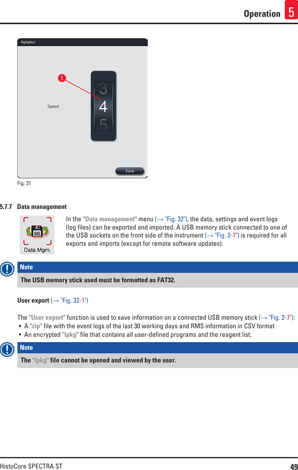 49HistoCore SPECTRA STOperation 51Fig. 31   5.7.7  Data managementIn the &quot;Data management&quot; menu (→ &quot;Fig. 32&quot;), the data, settings and event logs (log files) can be exported and imported. A USB memory stick connected to one of the USB sockets on the front side of the instrument (→ &quot;Fig. 2-7&quot;) is required for all exports and imports (except for remote software updates).Note The USB memory stick used must be formatted as FAT32.User export (→ &quot;Fig. 32-1&quot;)The &quot;User export&quot; function is used to save information on a connected USB memory stick (→ &quot;Fig. 2-7&quot;):• A &quot;zip&quot; file with the event logs of the last 30 working days and RMS information in CSV format• An encrypted &quot;lpkg&quot; file that contains all user-defined programs and the reagent list.Note The &quot;lpkg&quot; file cannot be opened and viewed by the user.