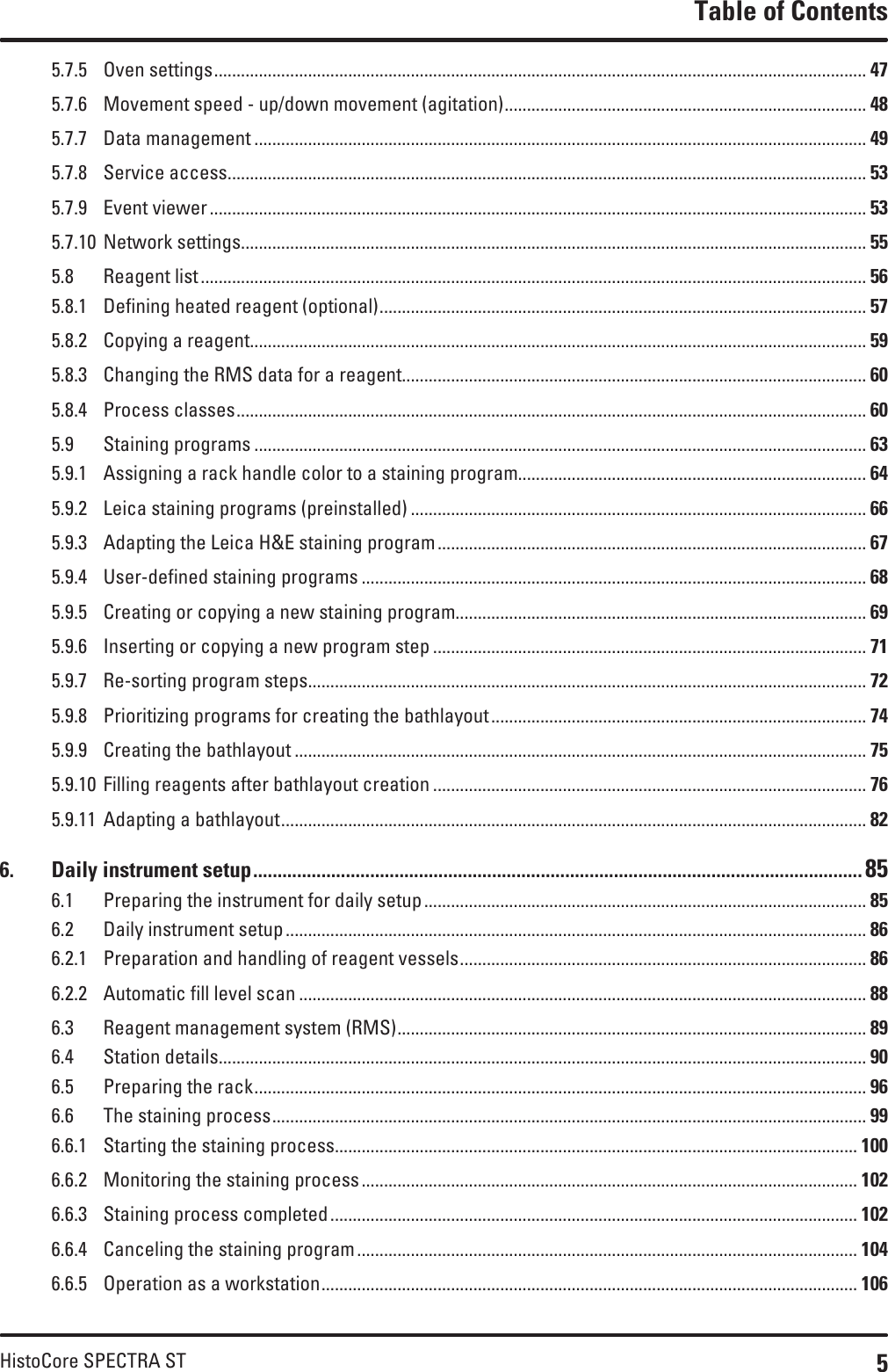 5HistoCore SPECTRA STTable of Contents5.7.5  Oven settings .................................................................................................................................................. 475.7.6  Movement speed - up/down movement (agitation) ................................................................................. 485.7.7  Data management ......................................................................................................................................... 495.7.8  Service access ............................................................................................................................................... 535.7.9  Event viewer ................................................................................................................................................... 535.7.10  Network settings ............................................................................................................................................ 555.8  Reagent list ..................................................................................................................................................... 565.8.1  Defining heated reagent (optional) ............................................................................................................. 575.8.2  Copying a reagent .......................................................................................................................................... 595.8.3  Changing the RMS data for a reagent........................................................................................................ 605.8.4  Process classes ............................................................................................................................................. 605.9  Staining programs ......................................................................................................................................... 635.9.1  Assigning a rack handle color to a staining program.............................................................................. 645.9.2  Leica staining programs (preinstalled) ...................................................................................................... 665.9.3  Adapting the Leica H&amp;E staining program ................................................................................................ 675.9.4  User-defined staining programs ................................................................................................................. 685.9.5  Creating or copying a new staining program............................................................................................ 695.9.6  Inserting or copying a new program step ................................................................................................. 715.9.7  Re-sorting program steps............................................................................................................................. 725.9.8  Prioritizing programs for creating the bathlayout .................................................................................... 745.9.9  Creating the bathlayout ................................................................................................................................ 755.9.10  Filling reagents after bathlayout creation ................................................................................................. 765.9.11  Adapting a bathlayout ................................................................................................................................... 826.  Daily instrument setup ............................................................................................................................. 856.1  Preparing the instrument for daily setup ................................................................................................... 856.2  Daily instrument setup .................................................................................................................................. 866.2.1  Preparation and handling of reagent vessels ........................................................................................... 866.2.2  Automatic fill level scan ............................................................................................................................... 886.3  Reagent management system (RMS) ......................................................................................................... 896.4  Station details ................................................................................................................................................. 906.5  Preparing the rack ......................................................................................................................................... 966.6  The staining process ..................................................................................................................................... 996.6.1  Starting the staining process..................................................................................................................... 1006.6.2  Monitoring the staining process ............................................................................................................... 1026.6.3  Staining process completed ...................................................................................................................... 1026.6.4  Canceling the staining program ................................................................................................................ 1046.6.5  Operation as a workstation ........................................................................................................................ 106