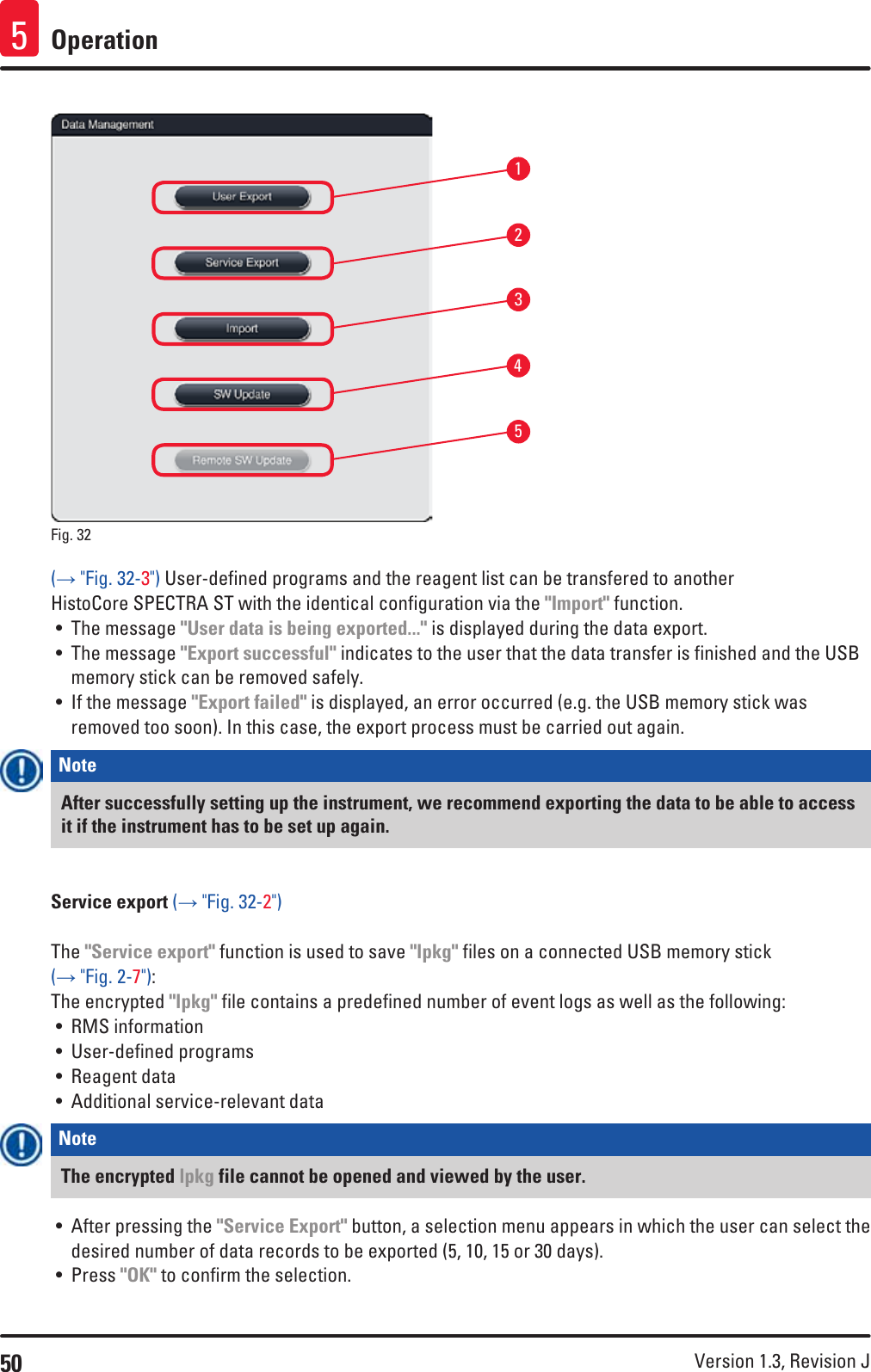 50 Version 1.3, Revision J Operation513245Fig. 32   (→ &quot;Fig. 32-3&quot;) User-defined programs and the reagent list can be transfered to another HistoCore SPECTRA ST with the identical configuration via the &quot;Import&quot; function.• The message &quot;User data is being exported...&quot; is displayed during the data export. • The message &quot;Export successful&quot; indicates to the user that the data transfer is finished and the USB memory stick can be removed safely.• If the message &quot;Export failed&quot; is displayed, an error occurred (e.g. the USB memory stick was removed too soon). In this case, the export process must be carried out again.Note After successfully setting up the instrument, we recommend exporting the data to be able to access it if the instrument has to be set up again.Service export (→ &quot;Fig. 32-2&quot;)The &quot;Service export&quot; function is used to save &quot;lpkg&quot; files on a connected USB memory stick (→ &quot;Fig. 2-7&quot;):The encrypted &quot;lpkg&quot; file contains a predefined number of event logs as well as the following:• RMS information• User-defined programs• Reagent data• Additional service-relevant dataNote The encrypted lpkg file cannot be opened and viewed by the user.• After pressing the &quot;Service Export&quot; button, a selection menu appears in which the user can select the desired number of data records to be exported (5, 10, 15 or 30 days). • Press &quot;OK&quot; to confirm the selection.