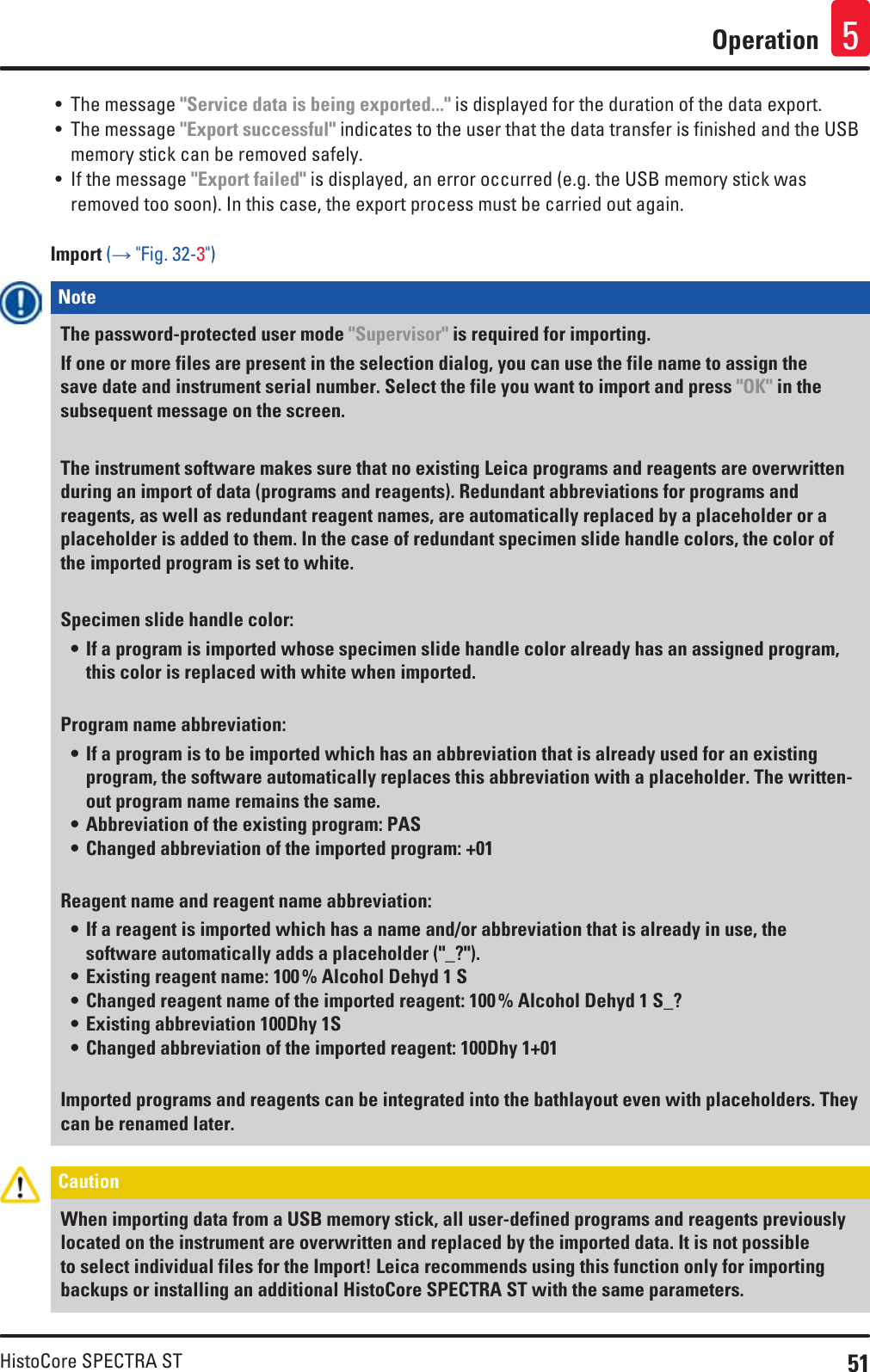 51HistoCore SPECTRA STOperation 5• The message &quot;Service data is being exported...&quot; is displayed for the duration of the data export. • The message &quot;Export successful&quot; indicates to the user that the data transfer is finished and the USB memory stick can be removed safely.• If the message &quot;Export failed&quot; is displayed, an error occurred (e.g. the USB memory stick was removed too soon). In this case, the export process must be carried out again.Import (→ &quot;Fig. 32-3&quot;)Note The password-protected user mode &quot;Supervisor&quot; is required for importing. If one or more files are present in the selection dialog, you can use the file name to assign the save date and instrument serial number. Select the file you want to import and press &quot;OK&quot; in the subsequent message on the screen.The instrument software makes sure that no existing Leica programs and reagents are overwritten during an import of data (programs and reagents). Redundant abbreviations for programs and reagents, as well as redundant reagent names, are automatically replaced by a placeholder or a placeholder is added to them. In the case of redundant specimen slide handle colors, the color of the imported program is set to white.Specimen slide handle color:• If a program is imported whose specimen slide handle color already has an assigned program, this color is replaced with white when imported. Program name abbreviation:• If a program is to be imported which has an abbreviation that is already used for an existing program, the software automatically replaces this abbreviation with a placeholder. The written-out program name remains the same.• Abbreviation of the existing program: PAS• Changed abbreviation of the imported program: +01Reagent name and reagent name abbreviation:• If a reagent is imported which has a name and/or abbreviation that is already in use, the software automatically adds a placeholder (&quot;_?&quot;).• Existing reagent name: 100 % Alcohol Dehyd 1 S• Changed reagent name of the imported reagent: 100 % Alcohol Dehyd 1 S_?• Existing abbreviation 100Dhy 1S• Changed abbreviation of the imported reagent: 100Dhy 1+01Imported programs and reagents can be integrated into the bathlayout even with placeholders. They can be renamed later.Caution When importing data from a USB memory stick, all user-defined programs and reagents previously located on the instrument are overwritten and replaced by the imported data. It is not possible to select individual files for the Import! Leica recommends using this function only for importing backups or installing an additional HistoCore SPECTRA ST with the same parameters.