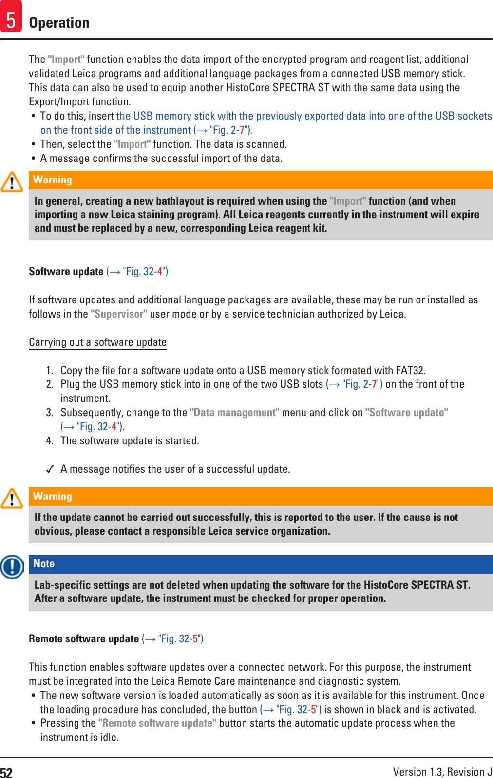 52 Version 1.3, Revision J Operation5The &quot;Import&quot; function enables the data import of the encrypted program and reagent list, additional validated Leica programs and additional language packages from a connected USB memory stick. This data can also be used to equip another HistoCore SPECTRA ST with the same data using the Export/Import function. • To do this, insert the USB memory stick with the previously exported data into one of the USB sockets on the front side of the instrument (→ &quot;Fig. 2-7&quot;).• Then, select the &quot;Import&quot; function. The data is scanned.• A message confirms the successful import of the data.Warning In general, creating a new bathlayout is required when using the &quot;Import&quot; function (and when importing a new Leica staining program). All Leica reagents currently in the instrument will expire and must be replaced by a new, corresponding Leica reagent kit.Software update (→ &quot;Fig. 32-4&quot;)If software updates and additional language packages are available, these may be run or installed as follows in the &quot;Supervisor&quot; user mode or by a service technician authorized by Leica.Carrying out a software update1.  Copy the file for a software update onto a USB memory stick formated with FAT32.2.  Plug the USB memory stick into in one of the two USB slots (→ &quot;Fig. 2-7&quot;) on the front of the instrument.3.  Subsequently, change to the &quot;Data management&quot; menu and click on &quot;Software update&quot; (→ &quot;Fig. 32-4&quot;).4.  The software update is started. A message notifies the user of a successful update.Warning If the update cannot be carried out successfully, this is reported to the user. If the cause is not obvious, please contact a responsible Leica service organization.Note Lab-specific settings are not deleted when updating the software for the HistoCore SPECTRA ST. After a software update, the instrument must be checked for proper operation.Remote software update (→ &quot;Fig. 32-5&quot;)This function enables software updates over a connected network. For this purpose, the instrument must be integrated into the Leica Remote Care maintenance and diagnostic system. • The new software version is loaded automatically as soon as it is available for this instrument. Once the loading procedure has concluded, the button (→ &quot;Fig. 32-5&quot;) is shown in black and is activated.• Pressing the &quot;Remote software update&quot; button starts the automatic update process when the instrument is idle.