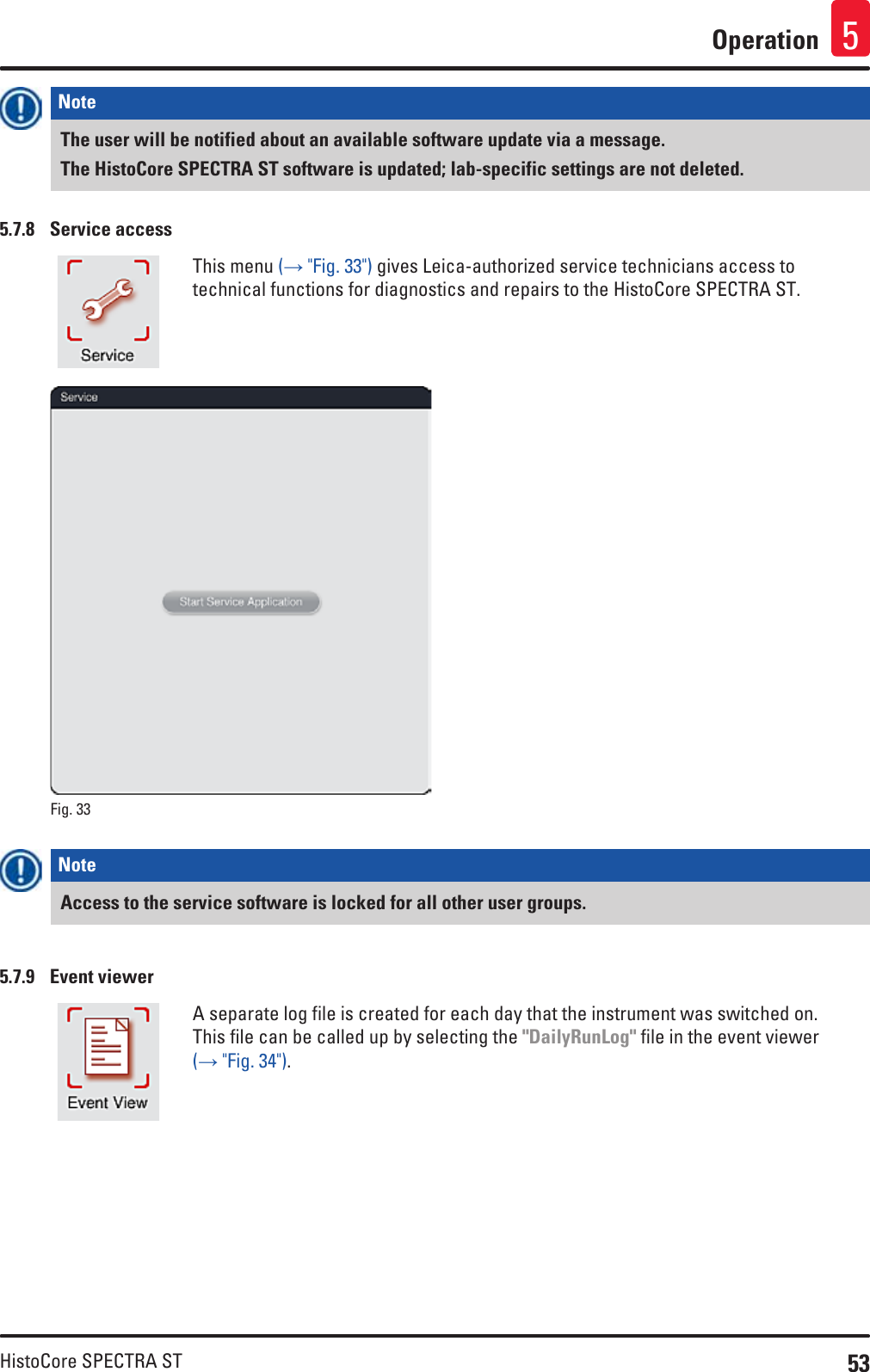 53HistoCore SPECTRA STOperation 5Note The user will be notified about an available software update via a message.The HistoCore SPECTRA ST software is updated; lab-specific settings are not deleted.5.7.8  Service accessThis menu (→ &quot;Fig. 33&quot;) gives Leica-authorized service technicians access to technical functions for diagnostics and repairs to the HistoCore SPECTRA ST.Fig. 33   Note Access to the service software is locked for all other user groups.5.7.9  Event viewerA separate log file is created for each day that the instrument was switched on. This file can be called up by selecting the &quot;DailyRunLog&quot; file in the event viewer (→ &quot;Fig. 34&quot;).