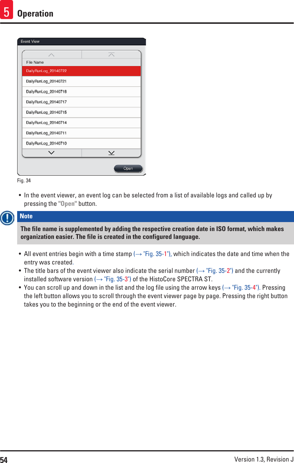 54 Version 1.3, Revision J Operation5Fig. 34   • In the event viewer, an event log can be selected from a list of available logs and called up by pressing the &quot;Open&quot; button.Note The file name is supplemented by adding the respective creation date in ISO format, which makes organization easier. The file is created in the configured language. • All event entries begin with a time stamp (→ &quot;Fig. 35-1&quot;), which indicates the date and time when the entry was created.• The title bars of the event viewer also indicate the serial number (→ &quot;Fig. 35-2&quot;) and the currently installed software version (→ &quot;Fig. 35-3&quot;) of the HistoCore SPECTRA ST.• You can scroll up and down in the list and the log file using the arrow keys (→ &quot;Fig. 35-4&quot;). Pressing the left button allows you to scroll through the event viewer page by page. Pressing the right button takes you to the beginning or the end of the event viewer.