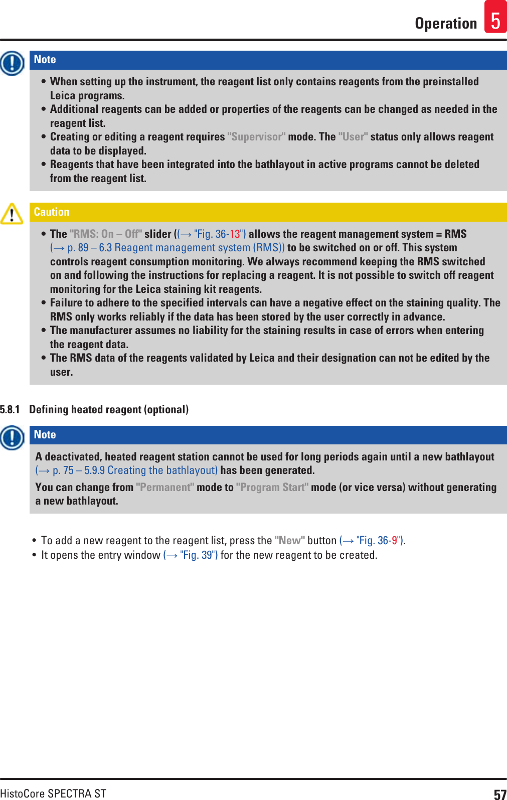 57HistoCore SPECTRA STOperation 5Note • When setting up the instrument, the reagent list only contains reagents from the preinstalled Leica programs.• Additional reagents can be added or properties of the reagents can be changed as needed in the reagent list. • Creating or editing a reagent requires &quot;Supervisor&quot; mode. The &quot;User&quot; status only allows reagent data to be displayed.• Reagents that have been integrated into the bathlayout in active programs cannot be deleted from the reagent list.Caution • The &quot;RMS: On – Off&quot; slider ((→ &quot;Fig. 36-13&quot;) allows the reagent management system = RMS (→ p. 89 – 6.3 Reagent management system (RMS)) to be switched on or off. This system controls reagent consumption monitoring. We always recommend keeping the RMS switched on and following the instructions for replacing a reagent. It is not possible to switch off reagent monitoring for the Leica staining kit reagents.• Failure to adhere to the specified intervals can have a negative effect on the staining quality. The RMS only works reliably if the data has been stored by the user correctly in advance. • The manufacturer assumes no liability for the staining results in case of errors when entering the reagent data. • The RMS data of the reagents validated by Leica and their designation can not be edited by the user. 5.8.1  Defining heated reagent (optional)Note A deactivated, heated reagent station cannot be used for long periods again until a new bathlayout (→ p. 75 – 5.9.9 Creating the bathlayout) has been generated.You can change from &quot;Permanent&quot; mode to &quot;Program Start&quot; mode (or vice versa) without generating a new bathlayout.• To add a new reagent to the reagent list, press the &quot;New&quot; button (→ &quot;Fig. 36-9&quot;).• It opens the entry window (→ &quot;Fig. 39&quot;) for the new reagent to be created.