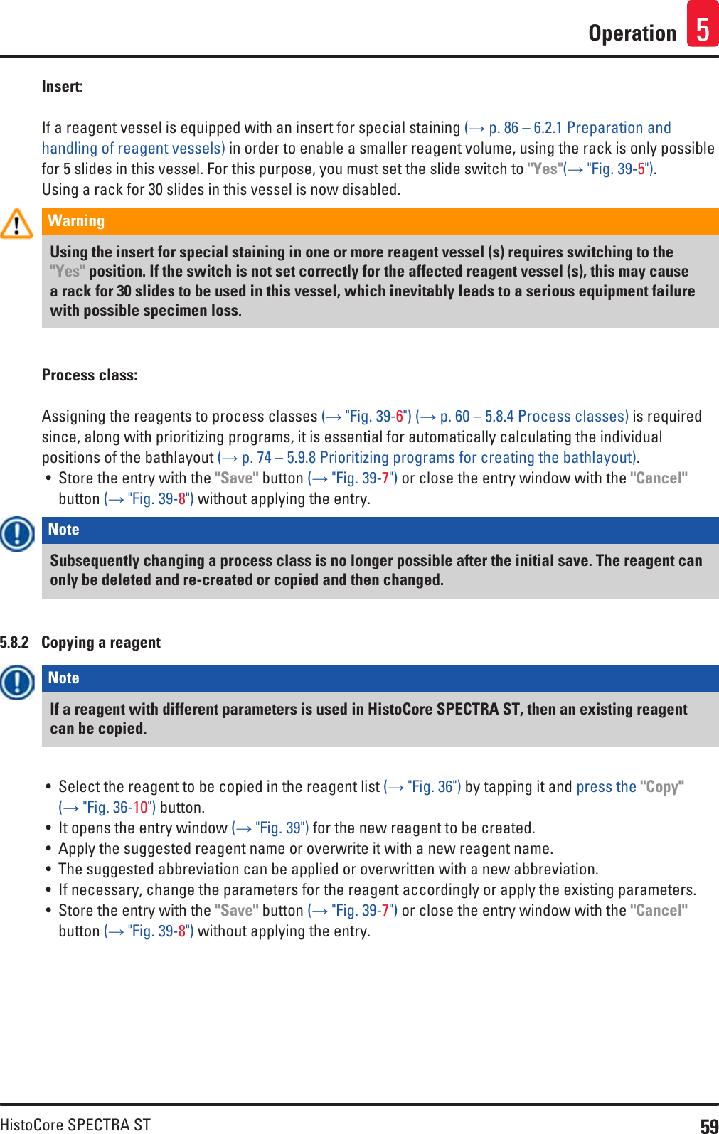 59HistoCore SPECTRA STOperation 5Insert:If a reagent vessel is equipped with an insert for special staining (→ p. 86 – 6.2.1 Preparation and handling of reagent vessels) in order to enable a smaller reagent volume, using the rack is only possible for 5 slides in this vessel. For this purpose, you must set the slide switch to &quot;Yes&quot;(→ &quot;Fig. 39-5&quot;).Using a rack for 30 slides in this vessel is now disabled.Warning Using the insert for special staining in one or more reagent vessel (s) requires switching to the &quot;Yes&quot; position. If the switch is not set correctly for the affected reagent vessel (s), this may cause a rack for 30 slides to be used in this vessel, which inevitably leads to a serious equipment failure with possible specimen loss.Process class:Assigning the reagents to process classes (→ &quot;Fig. 39-6&quot;) (→ p. 60 – 5.8.4 Process classes) is required since, along with prioritizing programs, it is essential for automatically calculating the individual positions of the bathlayout (→ p. 74 – 5.9.8 Prioritizing programs for creating the bathlayout).• Store the entry with the &quot;Save&quot; button (→ &quot;Fig. 39-7&quot;) or close the entry window with the &quot;Cancel&quot; button (→ &quot;Fig. 39-8&quot;) without applying the entry.Note Subsequently changing a process class is no longer possible after the initial save. The reagent can only be deleted and re-created or copied and then changed. 5.8.2  Copying a reagentNote If a reagent with different parameters is used in HistoCore SPECTRA ST, then an existing reagent can be copied.• Select the reagent to be copied in the reagent list (→ &quot;Fig. 36&quot;) by tapping it and press the &quot;Copy&quot; (→ &quot;Fig. 36-10&quot;) button.• It opens the entry window (→ &quot;Fig. 39&quot;) for the new reagent to be created.• Apply the suggested reagent name or overwrite it with a new reagent name.• The suggested abbreviation can be applied or overwritten with a new abbreviation.• If necessary, change the parameters for the reagent accordingly or apply the existing parameters.• Store the entry with the &quot;Save&quot; button (→ &quot;Fig. 39-7&quot;) or close the entry window with the &quot;Cancel&quot; button (→ &quot;Fig. 39-8&quot;) without applying the entry.