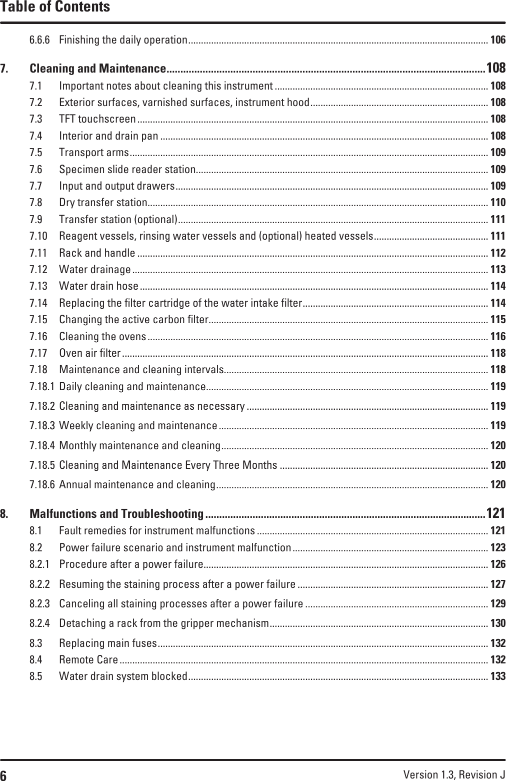 6Version 1.3, Revision J Table of Contents6.6.6  Finishing the daily operation ...................................................................................................................... 1067.  Cleaning and Maintenance ...................................................................................................................1087.1  Important notes about cleaning this instrument .................................................................................... 1087.2  Exterior surfaces, varnished surfaces, instrument hood ...................................................................... 1087.3  TFT touchscreen .......................................................................................................................................... 1087.4  Interior and drain pan ................................................................................................................................. 1087.5  Transport arms ............................................................................................................................................. 1097.6  Specimen slide reader station................................................................................................................... 1097.7  Input and output drawers ........................................................................................................................... 1097.8  Dry transfer station ...................................................................................................................................... 1107.9  Transfer station (optional) .......................................................................................................................... 1117.10  Reagent vessels, rinsing water vessels and (optional) heated vessels ............................................. 1117.11  Rack and handle .......................................................................................................................................... 1127.12  Water drainage ............................................................................................................................................ 1137.13  Water drain hose ......................................................................................................................................... 1147.14  Replacing the filter cartridge of the water intake filter ......................................................................... 1147.15  Changing the active carbon filter.............................................................................................................. 1157.16  Cleaning the ovens ...................................................................................................................................... 1167.17  Oven air filter ................................................................................................................................................ 1187.18  Maintenance and cleaning intervals........................................................................................................ 1187.18.1  Daily cleaning and maintenance............................................................................................................... 1197.18.2  Cleaning and maintenance as necessary ............................................................................................... 1197.18.3  Weekly cleaning and maintenance .......................................................................................................... 1197.18.4  Monthly maintenance and cleaning ......................................................................................................... 1207.18.5  Cleaning and Maintenance Every Three Months .................................................................................. 1207.18.6  Annual maintenance and cleaning ........................................................................................................... 1208.  Malfunctions and Troubleshooting .....................................................................................................1218.1  Fault remedies for instrument malfunctions ........................................................................................... 1218.2  Power failure scenario and instrument malfunction ............................................................................. 1238.2.1  Procedure after a power failure................................................................................................................ 1268.2.2  Resuming the staining process after a power failure ........................................................................... 1278.2.3  Canceling all staining processes after a power failure ........................................................................ 1298.2.4  Detaching a rack from the gripper mechanism ...................................................................................... 1308.3  Replacing main fuses .................................................................................................................................. 1328.4  Remote Care ................................................................................................................................................. 1328.5  Water drain system blocked ...................................................................................................................... 133