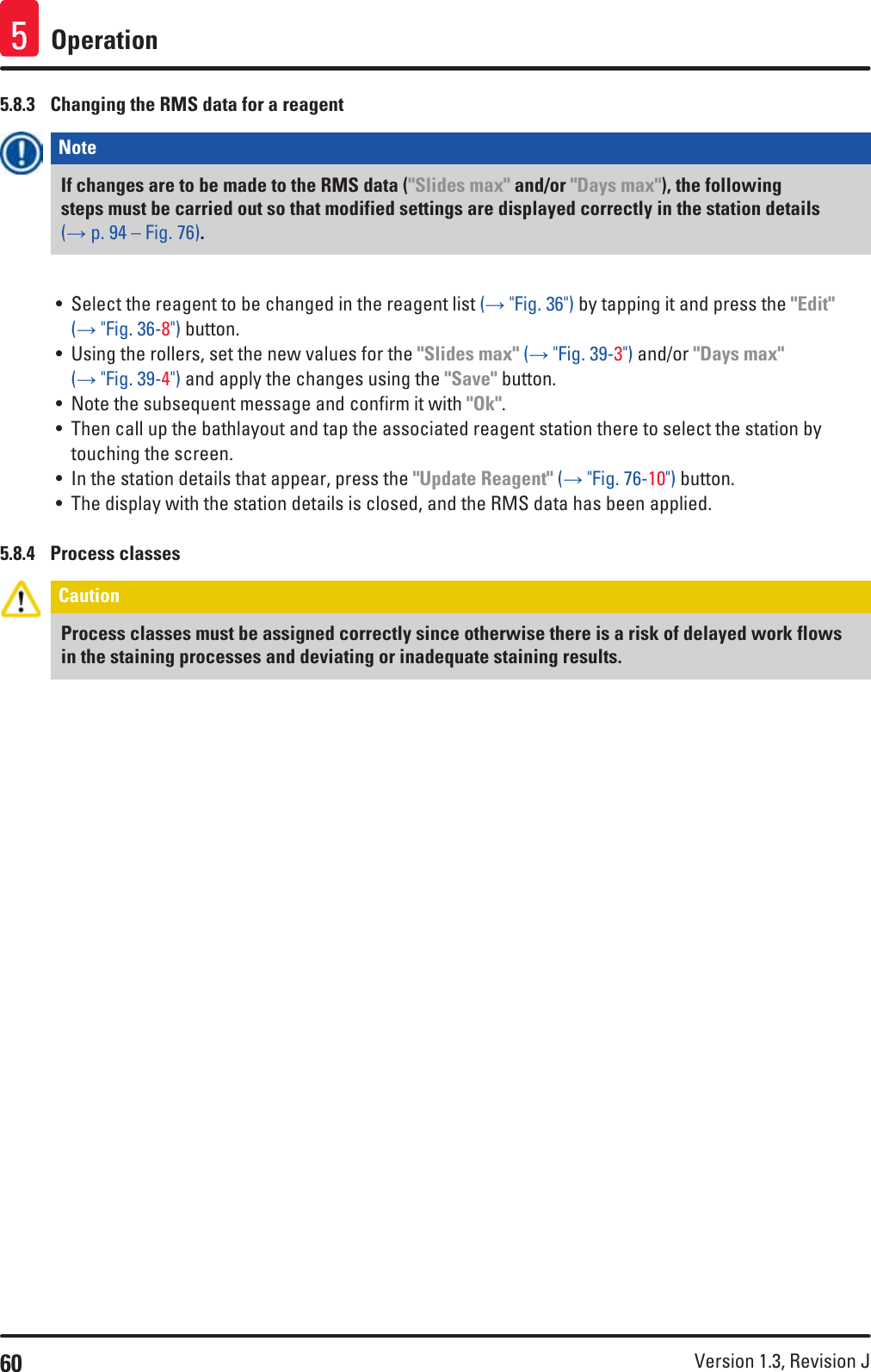 60 Version 1.3, Revision J Operation55.8.3  Changing the RMS data for a reagentNote If changes are to be made to the RMS data (&quot;Slides max&quot; and/or &quot;Days max&quot;), the following steps must be carried out so that modified settings are displayed correctly in the station details (→ p. 94 – Fig. 76).• Select the reagent to be changed in the reagent list (→ &quot;Fig. 36&quot;) by tapping it and press the &quot;Edit&quot; (→ &quot;Fig. 36-8&quot;) button.• Using the rollers, set the new values for the &quot;Slides max&quot; (→ &quot;Fig. 39-3&quot;) and/or &quot;Days max&quot; (→ &quot;Fig. 39-4&quot;) and apply the changes using the &quot;Save&quot; button.• Note the subsequent message and confirm it with &quot;Ok&quot;.• Then call up the bathlayout and tap the associated reagent station there to select the station by touching the screen.• In the station details that appear, press the &quot;Update Reagent&quot; (→ &quot;Fig. 76-10&quot;) button.• The display with the station details is closed, and the RMS data has been applied.5.8.4  Process classesCaution Process classes must be assigned correctly since otherwise there is a risk of delayed work flows in the staining processes and deviating or inadequate staining results.