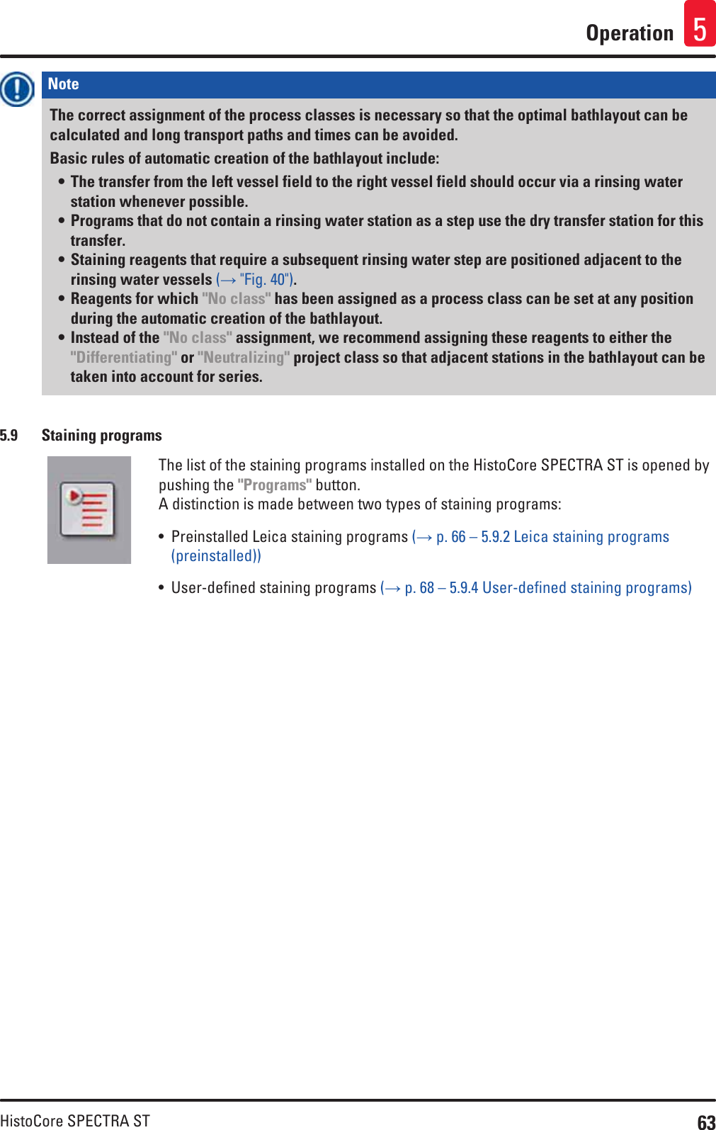 63HistoCore SPECTRA STOperation 5Note The correct assignment of the process classes is necessary so that the optimal bathlayout can be calculated and long transport paths and times can be avoided. Basic rules of automatic creation of the bathlayout include:• The transfer from the left vessel field to the right vessel field should occur via a rinsing water station whenever possible.• Programs that do not contain a rinsing water station as a step use the dry transfer station for this transfer.• Staining reagents that require a subsequent rinsing water step are positioned adjacent to the rinsing water vessels (→ &quot;Fig. 40&quot;).• Reagents for which &quot;No class&quot; has been assigned as a process class can be set at any position during the automatic creation of the bathlayout.• Instead of the &quot;No class&quot; assignment, we recommend assigning these reagents to either the &quot;Differentiating&quot; or &quot;Neutralizing&quot; project class so that adjacent stations in the bathlayout can be taken into account for series.5.9  Staining programsThe list of the staining programs installed on the HistoCore SPECTRA ST is opened by pushing the &quot;Programs&quot; button.A distinction is made between two types of staining programs:• Preinstalled Leica staining programs (→ p. 66 – 5.9.2 Leica staining programs (preinstalled))• User-defined staining programs (→ p. 68 – 5.9.4 User-defined staining programs)
