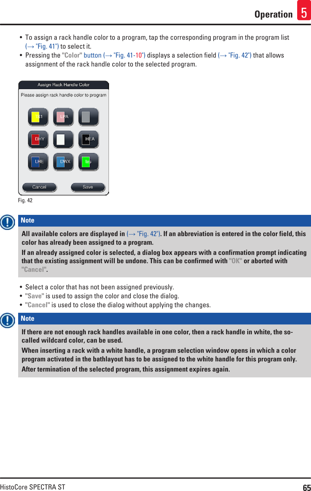 65HistoCore SPECTRA STOperation 5• To assign a rack handle color to a program, tap the corresponding program in the program list (→ &quot;Fig. 41&quot;) to select it. • Pressing the &quot;Color&quot; button (→ &quot;Fig. 41-10&quot;) displays a selection field (→ &quot;Fig. 42&quot;) that allows assignment of the rack handle color to the selected program.Fig. 42   Note All available colors are displayed in (→ &quot;Fig. 42&quot;). If an abbreviation is entered in the color field, this color has already been assigned to a program.If an already assigned color is selected, a dialog box appears with a confirmation prompt indicating that the existing assignment will be undone. This can be confirmed with &quot;OK&quot; or aborted with &quot;Cancel&quot;.• Select a color that has not been assigned previously.• &quot;Save&quot; is used to assign the color and close the dialog.• &quot;Cancel&quot; is used to close the dialog without applying the changes.Note If there are not enough rack handles available in one color, then a rack handle in white, the so-called wildcard color, can be used. When inserting a rack with a white handle, a program selection window opens in which a color program activated in the bathlayout has to be assigned to the white handle for this program only.After termination of the selected program, this assignment expires again.