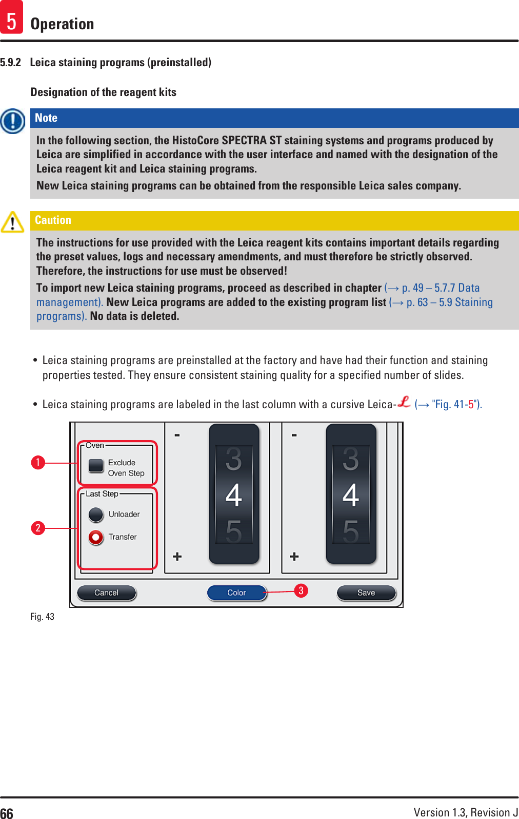 66 Version 1.3, Revision J Operation55.9.2  Leica staining programs (preinstalled)Designation of the reagent kitsNote In the following section, the HistoCore SPECTRA ST staining systems and programs produced by Leica are simplified in accordance with the user interface and named with the designation of the Leica reagent kit and Leica staining programs. New Leica staining programs can be obtained from the responsible Leica sales company.Caution The instructions for use provided with the Leica reagent kits contains important details regarding the preset values, logs and necessary amendments, and must therefore be strictly observed. Therefore, the instructions for use must be observed!To import new Leica staining programs, proceed as described in chapter (→ p. 49 – 5.7.7 Data management). New Leica programs are added to the existing program list (→ p. 63 – 5.9 Staining programs). No data is deleted.• Leica staining programs are preinstalled at the factory and have had their function and staining properties tested. They ensure consistent staining quality for a specified number of slides. • Leica staining programs are labeled in the last column with a cursive Leica-  (→ &quot;Fig. 41-5&quot;).132Fig. 43   