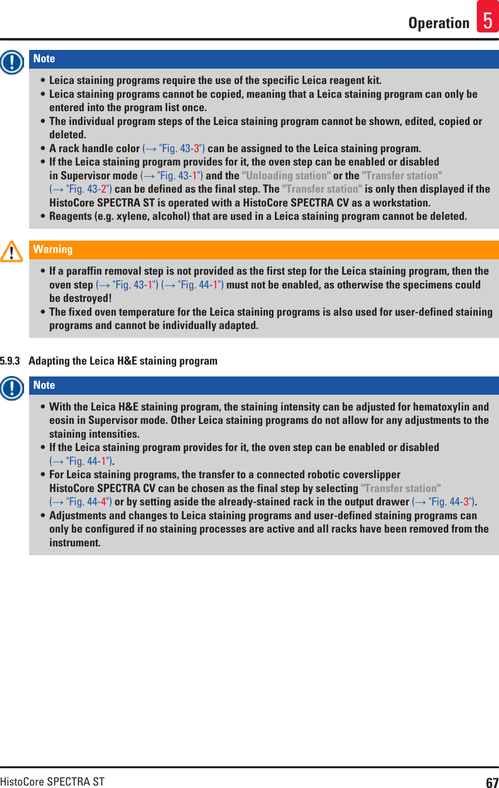 67HistoCore SPECTRA STOperation 5Note • Leica staining programs require the use of the specific Leica reagent kit. • Leica staining programs cannot be copied, meaning that a Leica staining program can only be entered into the program list once.• The individual program steps of the Leica staining program cannot be shown, edited, copied or deleted.• A rack handle color (→ &quot;Fig. 43-3&quot;) can be assigned to the Leica staining program.• If the Leica staining program provides for it, the oven step can be enabled or disabled in Supervisor mode (→ &quot;Fig. 43-1&quot;) and the &quot;Unloading station&quot; or the &quot;Transfer station&quot; (→ &quot;Fig. 43-2&quot;) can be defined as the final step. The &quot;Transfer station&quot; is only then displayed if the HistoCore SPECTRA ST is operated with a HistoCore SPECTRA CV as a workstation.• Reagents (e.g. xylene, alcohol) that are used in a Leica staining program cannot be deleted.Warning • If a paraffin removal step is not provided as the first step for the Leica staining program, then the oven step (→ &quot;Fig. 43-1&quot;) (→ &quot;Fig. 44-1&quot;) must not be enabled, as otherwise the specimens could be destroyed!• The fixed oven temperature for the Leica staining programs is also used for user-defined staining programs and cannot be individually adapted.5.9.3  Adapting the Leica H&amp;E staining programNote • With the Leica H&amp;E staining program, the staining intensity can be adjusted for hematoxylin and eosin in Supervisor mode. Other Leica staining programs do not allow for any adjustments to the staining intensities. • If the Leica staining program provides for it, the oven step can be enabled or disabled (→ &quot;Fig. 44-1&quot;).• For Leica staining programs, the transfer to a connected robotic coverslipper HistoCore SPECTRA CV can be chosen as the final step by selecting &quot;Transfer station&quot; (→ &quot;Fig. 44-4&quot;) or by setting aside the already-stained rack in the output drawer (→ &quot;Fig. 44-3&quot;).• Adjustments and changes to Leica staining programs and user-defined staining programs can only be configured if no staining processes are active and all racks have been removed from the instrument.
