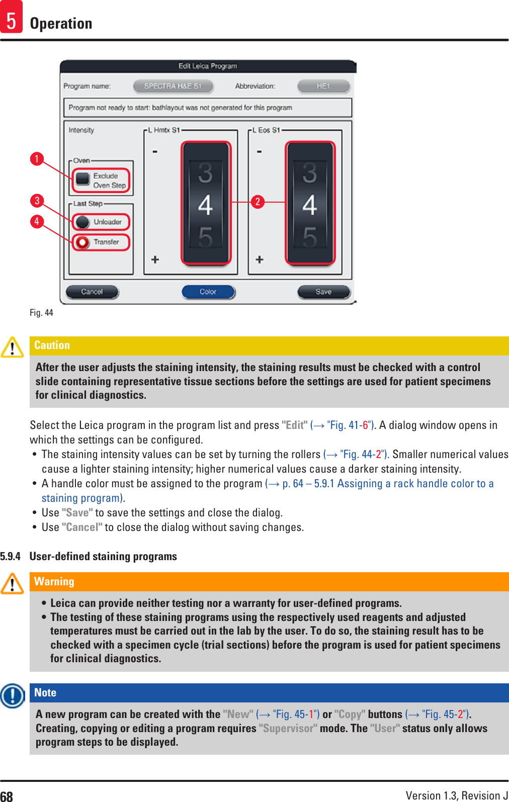 68 Version 1.3, Revision J Operation5Fig. 44   1324Caution After the user adjusts the staining intensity, the staining results must be checked with a control slide containing representative tissue sections before the settings are used for patient specimens for clinical diagnostics.Select the Leica program in the program list and press &quot;Edit&quot; (→ &quot;Fig. 41-6&quot;). A dialog window opens in which the settings can be configured.• The staining intensity values can be set by turning the rollers (→ &quot;Fig. 44-2&quot;). Smaller numerical values cause a lighter staining intensity; higher numerical values cause a darker staining intensity. • A handle color must be assigned to the program (→ p. 64 – 5.9.1 Assigning a rack handle color to a staining program).• Use &quot;Save&quot; to save the settings and close the dialog.• Use &quot;Cancel&quot; to close the dialog without saving changes.5.9.4  User-defined staining programsWarning • Leica can provide neither testing nor a warranty for user-defined programs. • The testing of these staining programs using the respectively used reagents and adjusted temperatures must be carried out in the lab by the user. To do so, the staining result has to be checked with a specimen cycle (trial sections) before the program is used for patient specimens for clinical diagnostics.Note A new program can be created with the &quot;New&quot; (→ &quot;Fig. 45-1&quot;) or &quot;Copy&quot; buttons (→ &quot;Fig. 45-2&quot;). Creating, copying or editing a program requires &quot;Supervisor&quot; mode. The &quot;User&quot; status only allows program steps to be displayed. 
