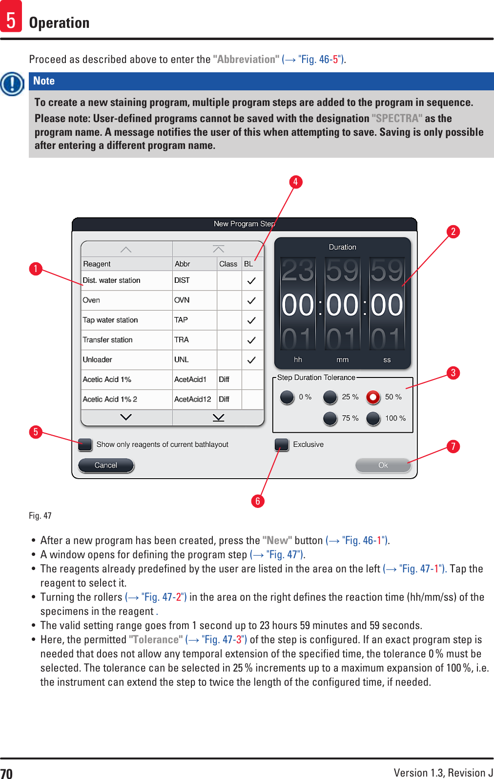70 Version 1.3, Revision J Operation5Proceed as described above to enter the &quot;Abbreviation&quot; (→ &quot;Fig. 46-5&quot;).Note To create a new staining program, multiple program steps are added to the program in sequence. Please note: User-defined programs cannot be saved with the designation &quot;SPECTRA&quot; as the program name. A message notifies the user of this when attempting to save. Saving is only possible after entering a different program name.1537264Fig. 47   • After a new program has been created, press the &quot;New&quot; button (→ &quot;Fig. 46-1&quot;).• A window opens for defining the program step (→ &quot;Fig. 47&quot;).• The reagents already predefined by the user are listed in the area on the left (→ &quot;Fig. 47-1&quot;). Tap the reagent to select it. • Turning the rollers (→ &quot;Fig. 47-2&quot;) in the area on the right defines the reaction time (hh/mm/ss) of the specimens in the reagent .• The valid setting range goes from 1 second up to 23 hours 59 minutes and 59 seconds.• Here, the permitted &quot;Tolerance&quot; (→ &quot;Fig. 47-3&quot;) of the step is configured. If an exact program step is needed that does not allow any temporal extension of the specified time, the tolerance 0 % must be selected. The tolerance can be selected in 25 % increments up to a maximum expansion of 100 %, i.e. the instrument can extend the step to twice the length of the configured time, if needed.