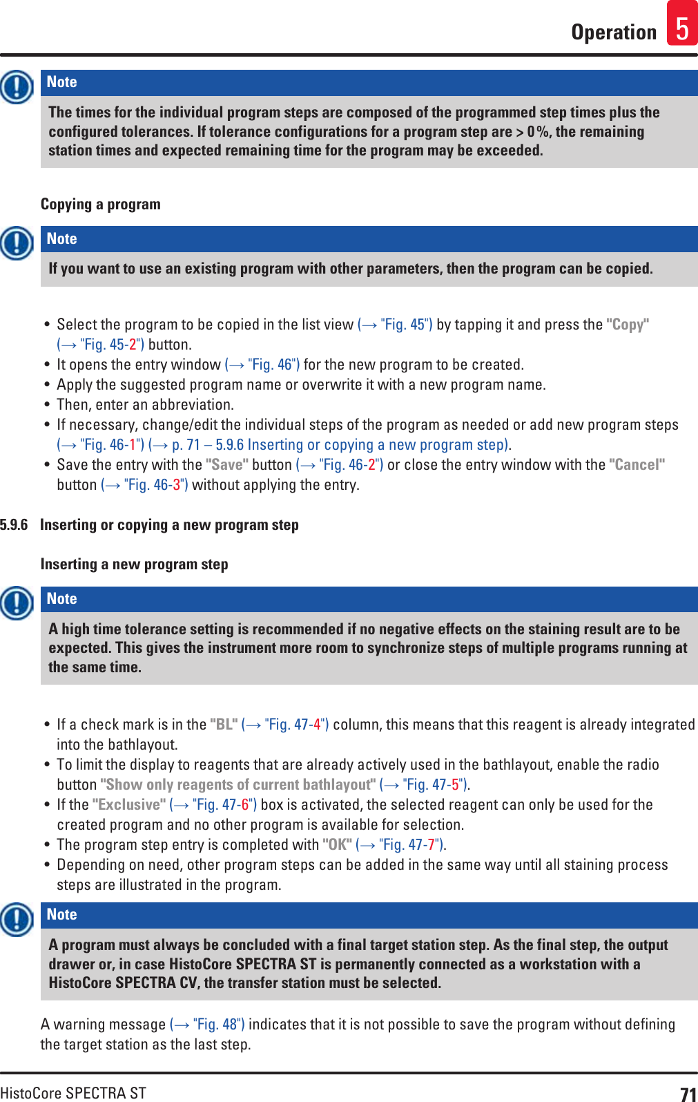71HistoCore SPECTRA STOperation 5Note The times for the individual program steps are composed of the programmed step times plus the configured tolerances. If tolerance configurations for a program step are &gt; 0 %, the remaining station times and expected remaining time for the program may be exceeded. Copying a programNote If you want to use an existing program with other parameters, then the program can be copied.• Select the program to be copied in the list view (→ &quot;Fig. 45&quot;) by tapping it and press the &quot;Copy&quot; (→ &quot;Fig. 45-2&quot;) button.• It opens the entry window (→ &quot;Fig. 46&quot;) for the new program to be created.• Apply the suggested program name or overwrite it with a new program name.• Then, enter an abbreviation.• If necessary, change/edit the individual steps of the program as needed or add new program steps (→ &quot;Fig. 46-1&quot;) (→ p. 71 – 5.9.6 Inserting or copying a new program step).• Save the entry with the &quot;Save&quot; button (→ &quot;Fig. 46-2&quot;) or close the entry window with the &quot;Cancel&quot; button (→ &quot;Fig. 46-3&quot;) without applying the entry.5.9.6  Inserting or copying a new program stepInserting a new program stepNote A high time tolerance setting is recommended if no negative effects on the staining result are to be expected. This gives the instrument more room to synchronize steps of multiple programs running at the same time.• If a check mark is in the &quot;BL&quot; (→ &quot;Fig. 47-4&quot;) column, this means that this reagent is already integrated into the bathlayout.• To limit the display to reagents that are already actively used in the bathlayout, enable the radio button &quot;Show only reagents of current bathlayout&quot; (→ &quot;Fig. 47-5&quot;).• If the &quot;Exclusive&quot; (→ &quot;Fig. 47-6&quot;) box is activated, the selected reagent can only be used for the created program and no other program is available for selection.• The program step entry is completed with &quot;OK&quot; (→ &quot;Fig. 47-7&quot;). • Depending on need, other program steps can be added in the same way until all staining process steps are illustrated in the program.Note A program must always be concluded with a final target station step. As the final step, the output drawer or, in case HistoCore SPECTRA ST is permanently connected as a workstation with a HistoCore SPECTRA CV, the transfer station must be selected.A warning message (→ &quot;Fig. 48&quot;) indicates that it is not possible to save the program without defining the target station as the last step.