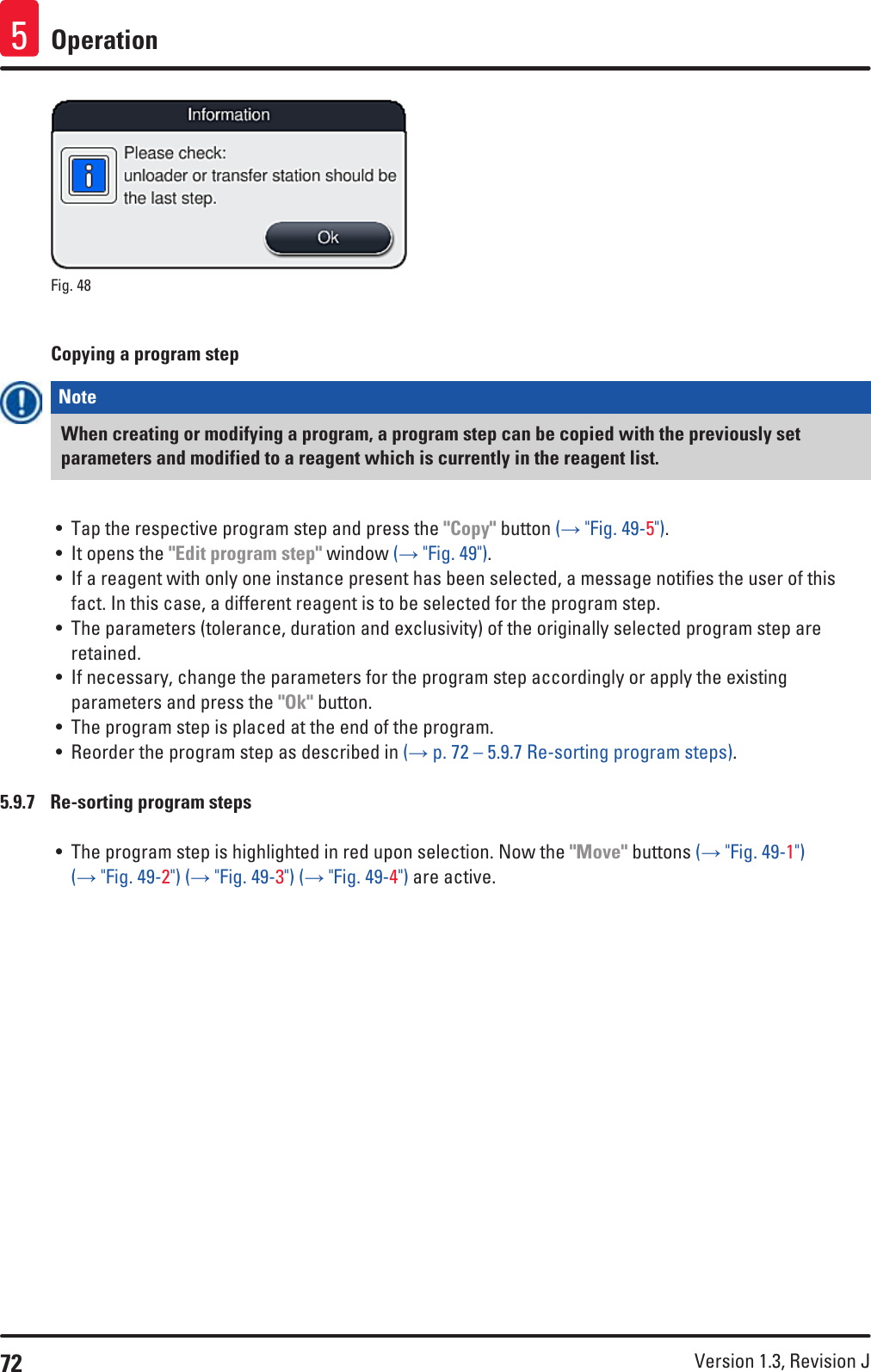 72 Version 1.3, Revision J Operation5Fig. 48   Copying a program stepNote When creating or modifying a program, a program step can be copied with the previously set parameters and modified to a reagent which is currently in the reagent list.• Tap the respective program step and press the &quot;Copy&quot; button (→ &quot;Fig. 49-5&quot;).• It opens the &quot;Edit program step&quot; window (→ &quot;Fig. 49&quot;).• If a reagent with only one instance present has been selected, a message notifies the user of this fact. In this case, a different reagent is to be selected for the program step. • The parameters (tolerance, duration and exclusivity) of the originally selected program step are retained.• If necessary, change the parameters for the program step accordingly or apply the existing parameters and press the &quot;Ok&quot; button.• The program step is placed at the end of the program.• Reorder the program step as described in (→ p. 72 – 5.9.7 Re-sorting program steps).5.9.7  Re-sorting program steps• The program step is highlighted in red upon selection. Now the &quot;Move&quot; buttons (→ &quot;Fig. 49-1&quot;) (→ &quot;Fig. 49-2&quot;) (→ &quot;Fig. 49-3&quot;) (→ &quot;Fig. 49-4&quot;) are active. 