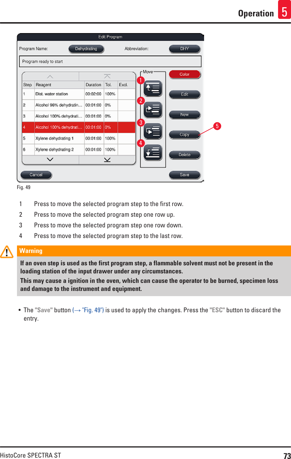 73HistoCore SPECTRA STOperation 513245Fig. 49   1 Press to move the selected program step to the first row.2 Press to move the selected program step one row up.3 Press to move the selected program step one row down.4 Press to move the selected program step to the last row.Warning If an oven step is used as the first program step, a flammable solvent must not be present in the loading station of the input drawer under any circumstances.This may cause a ignition in the oven, which can cause the operator to be burned, specimen loss and damage to the instrument and equipment.• The &quot;Save&quot; button (→ &quot;Fig. 49&quot;) is used to apply the changes. Press the &quot;ESC&quot; button to discard the entry.
