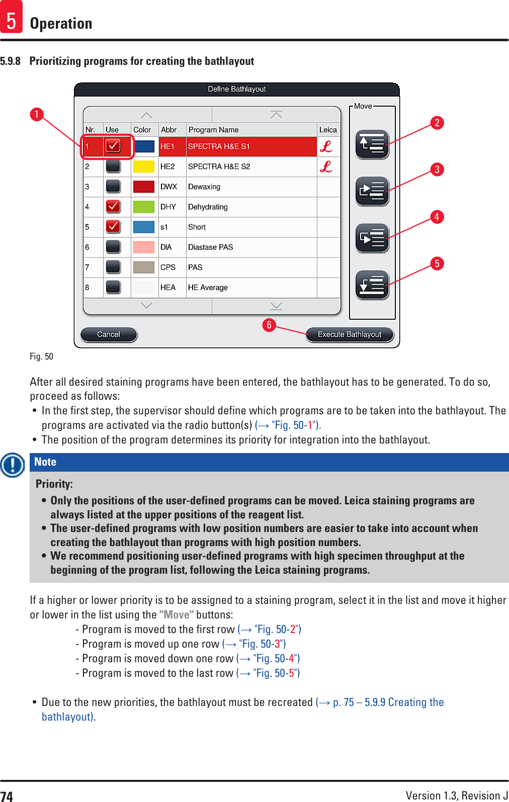 74 Version 1.3, Revision J Operation55.9.8  Prioritizing programs for creating the bathlayout153264Fig. 50   After all desired staining programs have been entered, the bathlayout has to be generated. To do so, proceed as follows:• In the first step, the supervisor should define which programs are to be taken into the bathlayout. The programs are activated via the radio button(s) (→ &quot;Fig. 50-1&quot;).• The position of the program determines its priority for integration into the bathlayout.Note Priority:• Only the positions of the user-defined programs can be moved. Leica staining programs are always listed at the upper positions of the reagent list.• The user-defined programs with low position numbers are easier to take into account when creating the bathlayout than programs with high position numbers.• We recommend positioning user-defined programs with high specimen throughput at the beginning of the program list, following the Leica staining programs.If a higher or lower priority is to be assigned to a staining program, select it in the list and move it higher or lower in the list using the &quot;Move&quot; buttons:    - Program is moved to the first row (→ &quot;Fig. 50-2&quot;)    - Program is moved up one row (→ &quot;Fig. 50-3&quot;)    - Program is moved down one row (→ &quot;Fig. 50-4&quot;)    - Program is moved to the last row (→ &quot;Fig. 50-5&quot;)• Due to the new priorities, the bathlayout must be recreated (→ p. 75 – 5.9.9 Creating the bathlayout).