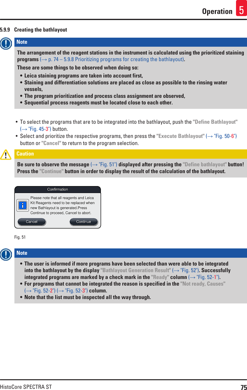 75HistoCore SPECTRA STOperation 55.9.9  Creating the bathlayoutNote The arrangement of the reagent stations in the instrument is calculated using the prioritized staining programs (→ p. 74 – 5.9.8 Prioritizing programs for creating the bathlayout). These are some things to be observed when doing so:• Leica staining programs are taken into account first,• Staining and differentiation solutions are placed as close as possible to the rinsing water vessels,• The program prioritization and process class assignment are observed,• Sequential process reagents must be located close to each other.• To select the programs that are to be integrated into the bathlayout, push the &quot;Define Bathlayout&quot; (→ &quot;Fig. 45-3&quot;) button. • Select and prioritize the respective programs, then press the &quot;Execute Bathlayout&quot; (→ &quot;Fig. 50-6&quot;) button or &quot;Cancel&quot; to return to the program selection.Caution Be sure to observe the message (→ &quot;Fig. 51&quot;) displayed after pressing the &quot;Define bathlayout&quot; button! Press the &quot;Continue&quot; button in order to display the result of the calculation of the bathlayout.Fig. 51   Note • The user is informed if more programs have been selected than were able to be integrated into the bathlayout by the display &quot;Bathlayout Generation Result&quot; (→ &quot;Fig. 52&quot;). Successfully integrated programs are marked by a check mark in the &quot;Ready&quot; column (→ &quot;Fig. 52-1&quot;).• For programs that cannot be integrated the reason is specified in the &quot;Not ready, Causes&quot; (→ &quot;Fig. 52-2&quot;) (→ &quot;Fig. 52-3&quot;) column.• Note that the list must be inspected all the way through.