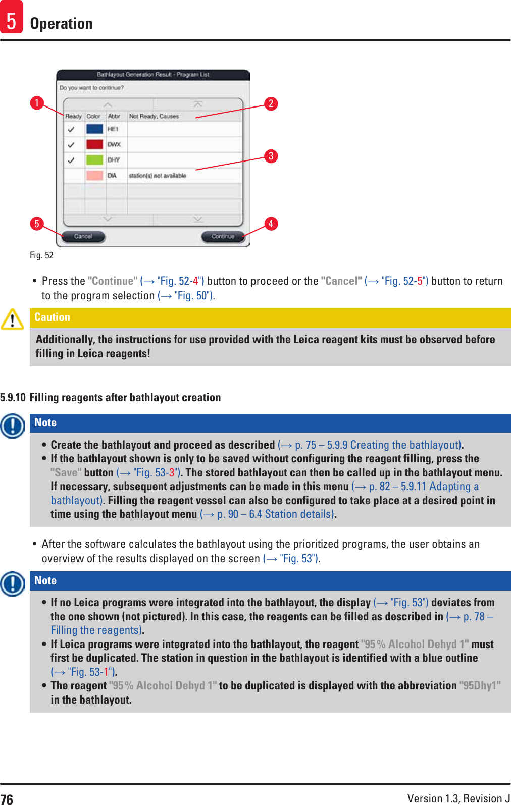 76 Version 1.3, Revision J Operation5Fig. 52   13245• Press the &quot;Continue&quot; (→ &quot;Fig. 52-4&quot;) button to proceed or the &quot;Cancel&quot; (→ &quot;Fig. 52-5&quot;) button to return to the program selection (→ &quot;Fig. 50&quot;).Caution Additionally, the instructions for use provided with the Leica reagent kits must be observed before filling in Leica reagents! 5.9.10 Filling reagents after bathlayout creationNote • Create the bathlayout and proceed as described (→ p. 75 – 5.9.9 Creating the bathlayout).• If the bathlayout shown is only to be saved without configuring the reagent filling, press the &quot;Save&quot; button (→ &quot;Fig. 53-3&quot;). The stored bathlayout can then be called up in the bathlayout menu. If necessary, subsequent adjustments can be made in this menu (→ p. 82 – 5.9.11 Adapting a bathlayout). Filling the reagent vessel can also be configured to take place at a desired point in time using the bathlayout menu (→ p. 90 – 6.4 Station details).• After the software calculates the bathlayout using the prioritized programs, the user obtains an overview of the results displayed on the screen (→ &quot;Fig. 53&quot;).Note • If no Leica programs were integrated into the bathlayout, the display (→ &quot;Fig. 53&quot;) deviates from the one shown (not pictured). In this case, the reagents can be filled as described in (→ p. 78 – Filling the reagents).• If Leica programs were integrated into the bathlayout, the reagent &quot;95 % Alcohol Dehyd 1&quot; must first be duplicated. The station in question in the bathlayout is identified with a blue outline (→ &quot;Fig. 53-1&quot;).• The reagent &quot;95 % Alcohol Dehyd 1&quot; to be duplicated is displayed with the abbreviation &quot;95Dhy1&quot; in the bathlayout.