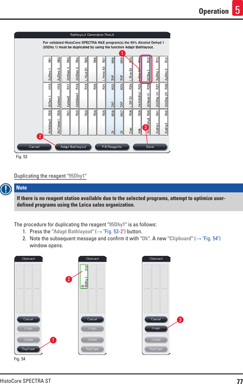 77HistoCore SPECTRA STOperation 5Fig. 53   123Duplicating the reagent &quot;95Dhy1&quot;Note If there is no reagent station available due to the selected programs, attempt to optimize user-defined programs using the Leica sales organization.The procedure for duplicating the reagent &quot;95Dhy1&quot; is as follows:1.  Press the &quot;Adapt Bathlayout&quot; (→ &quot;Fig. 53-2&quot;) button.2.  Note the subsequent message and confirm it with &quot;Ok&quot;. A new &quot;Clipboard&quot; (→ &quot;Fig. 54&quot;) window opens.132Fig. 54   