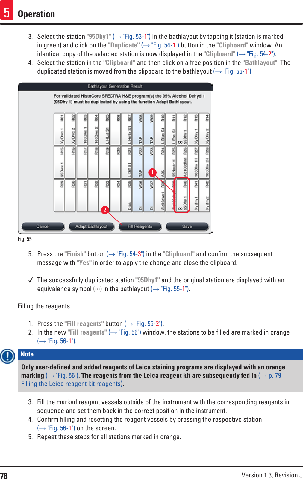 78 Version 1.3, Revision J Operation53.  Select the station &quot;95Dhy1&quot; (→ &quot;Fig. 53-1&quot;) in the bathlayout by tapping it (station is marked in green) and click on the &quot;Duplicate&quot; (→ &quot;Fig. 54-1&quot;) button in the &quot;Clipboard&quot; window. An identical copy of the selected station is now displayed in the &quot;Clipboard&quot; (→ &quot;Fig. 54-2&quot;).4.  Select the station in the &quot;Clipboard&quot; and then click on a free position in the &quot;Bathlayout&quot;. The duplicated station is moved from the clipboard to the bathlayout (→ &quot;Fig. 55-1&quot;).12Fig. 55   5.  Press the &quot;Finish&quot; button (→ &quot;Fig. 54-3&quot;) in the &quot;Clipboard&quot; and confirm the subsequent message with &quot;Yes&quot; in order to apply the change and close the clipboard. The successfully duplicated station &quot;95Dhy1&quot; and the original station are displayed with an equivalence symbol (∞) in the bathlayout (→ &quot;Fig. 55-1&quot;).Filling the reagents1.  Press the &quot;Fill reagents&quot; button (→ &quot;Fig. 55-2&quot;).2.  In the new &quot;Fill reagents&quot; (→ &quot;Fig. 56&quot;) window, the stations to be filled are marked in orange (→ &quot;Fig. 56-1&quot;). Note Only user-defined and added reagents of Leica staining programs are displayed with an orange marking (→ &quot;Fig. 56&quot;). The reagents from the Leica reagent kit are subsequently fed in (→ p. 79 – Filling the Leica reagent kit reagents).3.  Fill the marked reagent vessels outside of the instrument with the corresponding reagents in sequence and set them back in the correct position in the instrument.4.  Confirm filling and resetting the reagent vessels by pressing the respective station (→ &quot;Fig. 56-1&quot;) on the screen.5.  Repeat these steps for all stations marked in orange.