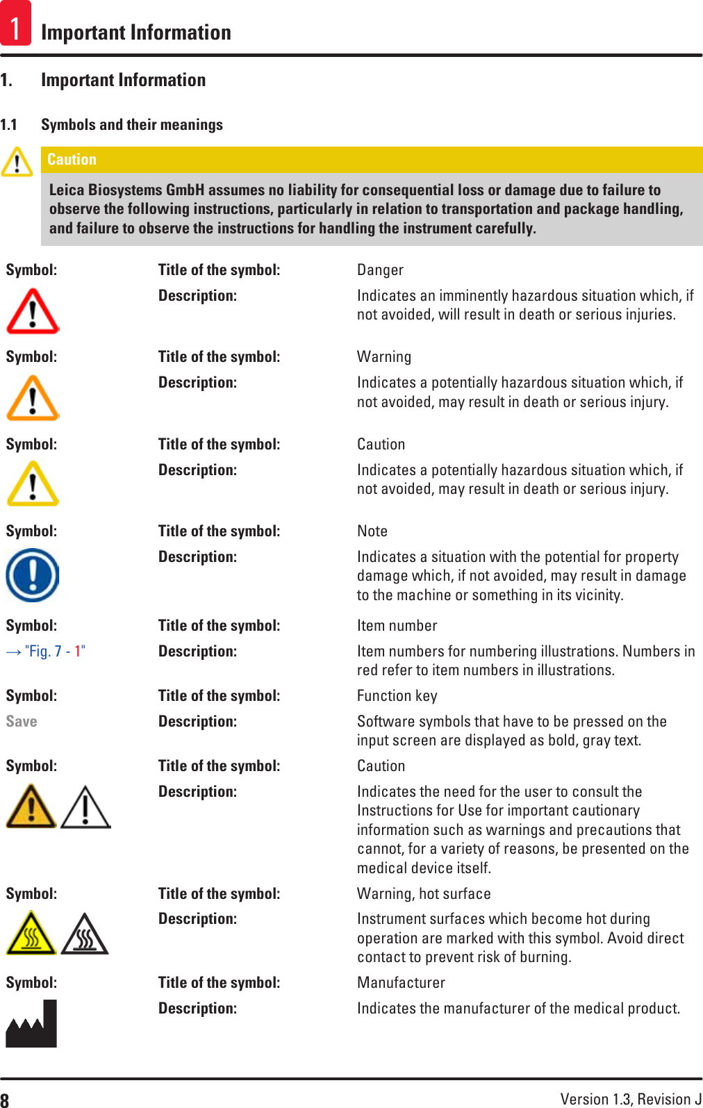 8Version 1.3, Revision J Important Information11.  Important Information1.1  Symbols and their meaningsCaution Leica Biosystems GmbH assumes no liability for consequential loss or damage due to failure to observe the following instructions, particularly in relation to transportation and package handling, and failure to observe the instructions for handling the instrument carefully.Symbol: Title of the symbol: DangerDescription: Indicates an imminently hazardous situation which, if not avoided, will result in death or serious injuries.Symbol: Title of the symbol: WarningDescription: Indicates a potentially hazardous situation which, if not avoided, may result in death or serious injury.Symbol: Title of the symbol: CautionDescription: Indicates a potentially hazardous situation which, if not avoided, may result in death or serious injury.Symbol: Title of the symbol: NoteDescription: Indicates a situation with the potential for property damage which, if not avoided, may result in damage to the machine or something in its vicinity.Symbol: Title of the symbol: Item number→ &quot;Fig. 7 - 1&quot;Description: Item numbers for numbering illustrations. Numbers in red refer to item numbers in illustrations.Symbol: Title of the symbol: Function keySave Description: Software symbols that have to be pressed on the input screen are displayed as bold, gray text.Symbol: Title of the symbol: Caution Description: Indicates the need for the user to consult the Instructions for Use for important cautionary information such as warnings and precautions that cannot, for a variety of reasons, be presented on the medical device itself.Symbol: Title of the symbol: Warning, hot surface Description: Instrument surfaces which become hot during operation are marked with this symbol. Avoid direct contact to prevent risk of burning.Symbol: Title of the symbol: ManufacturerDescription: Indicates the manufacturer of the medical product.