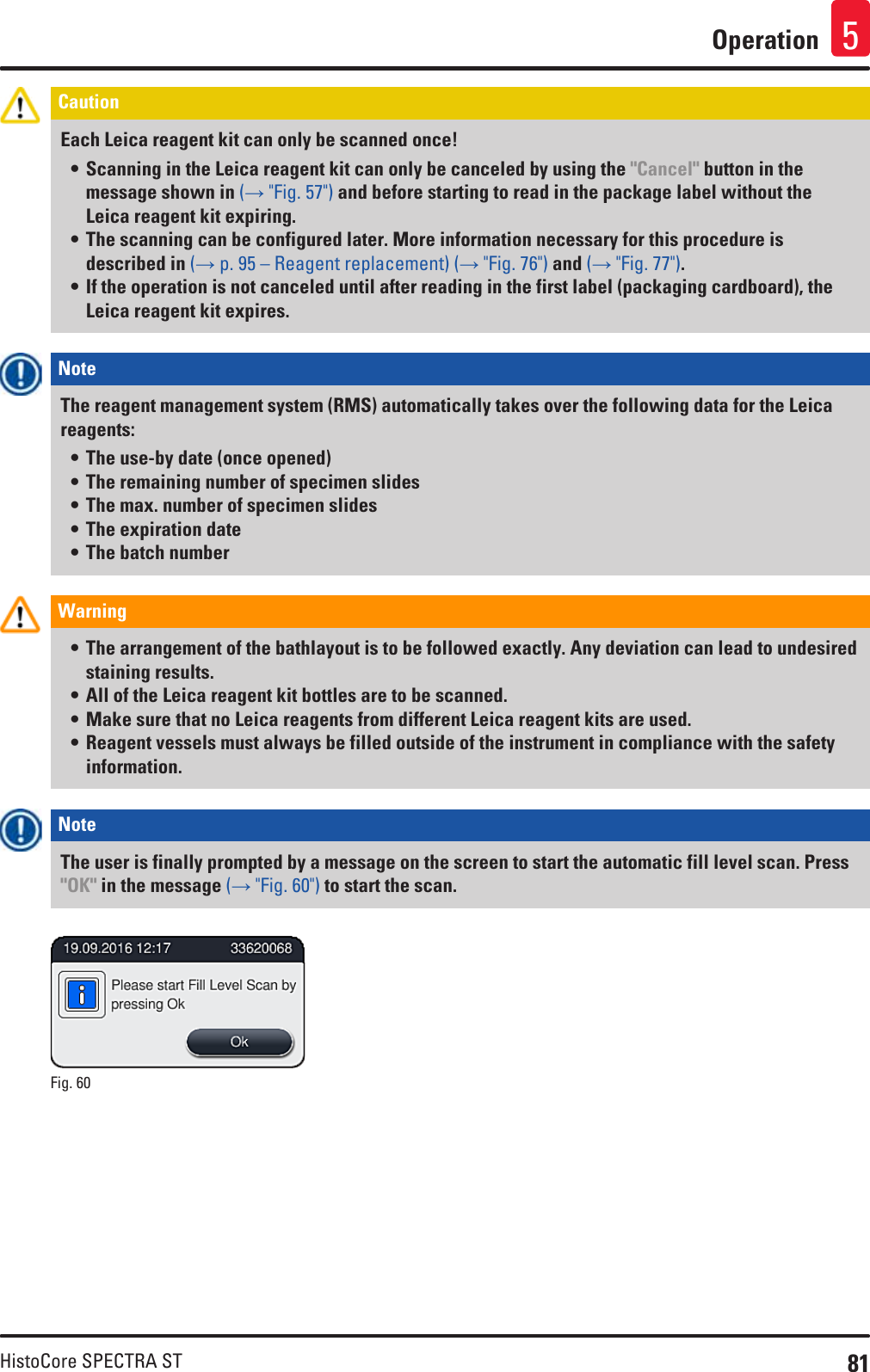 81HistoCore SPECTRA STOperation 5Caution Each Leica reagent kit can only be scanned once!• Scanning in the Leica reagent kit can only be canceled by using the &quot;Cancel&quot; button in the message shown in (→ &quot;Fig. 57&quot;) and before starting to read in the package label without the Leica reagent kit expiring.• The scanning can be configured later. More information necessary for this procedure is described in (→ p. 95 – Reagent replacement) (→ &quot;Fig. 76&quot;) and (→ &quot;Fig. 77&quot;).• If the operation is not canceled until after reading in the first label (packaging cardboard), the Leica reagent kit expires. Note The reagent management system (RMS) automatically takes over the following data for the Leica reagents: • The use-by date (once opened) • The remaining number of specimen slides • The max. number of specimen slides • The expiration date • The batch numberWarning • The arrangement of the bathlayout is to be followed exactly. Any deviation can lead to undesired staining results.• All of the Leica reagent kit bottles are to be scanned.• Make sure that no Leica reagents from different Leica reagent kits are used.• Reagent vessels must always be filled outside of the instrument in compliance with the safety information.Note The user is finally prompted by a message on the screen to start the automatic fill level scan. Press &quot;OK&quot; in the message (→ &quot;Fig. 60&quot;) to start the scan.Fig. 60   
