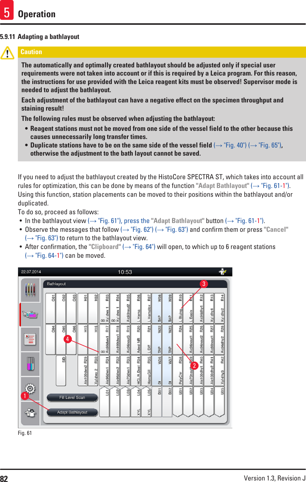 82 Version 1.3, Revision J Operation55.9.11 Adapting a bathlayoutCaution The automatically and optimally created bathlayout should be adjusted only if special user requirements were not taken into account or if this is required by a Leica program. For this reason, the instructions for use provided with the Leica reagent kits must be observed! Supervisor mode is needed to adjust the bathlayout.Each adjustment of the bathlayout can have a negative effect on the specimen throughput and staining result!The following rules must be observed when adjusting the bathlayout:• Reagent stations must not be moved from one side of the vessel field to the other because this causes unnecessarily long transfer times.• Duplicate stations have to be on the same side of the vessel field (→ &quot;Fig. 40&quot;) (→ &quot;Fig. 65&quot;), otherwise the adjustment to the bath layout cannot be saved.If you need to adjust the bathlayout created by the HistoCore SPECTRA ST, which takes into account all rules for optimization, this can be done by means of the function &quot;Adapt Bathlayout&quot; (→ &quot;Fig. 61-1&quot;).Using this function, station placements can be moved to their positions within the bathlayout and/or duplicated.To do so, proceed as follows:• In the bathlayout view (→ &quot;Fig. 61&quot;), press the &quot;Adapt Bathlayout&quot; button (→ &quot;Fig. 61-1&quot;).• Observe the messages that follow (→ &quot;Fig. 62&quot;) (→ &quot;Fig. 63&quot;) and confirm them or press &quot;Cancel&quot; (→ &quot;Fig. 63&quot;) to return to the bathlayout view.• After confirmation, the &quot;Clipboard&quot; (→ &quot;Fig. 64&quot;) will open, to which up to 6 reagent stations (→ &quot;Fig. 64-1&quot;) can be moved.1324Fig. 61   