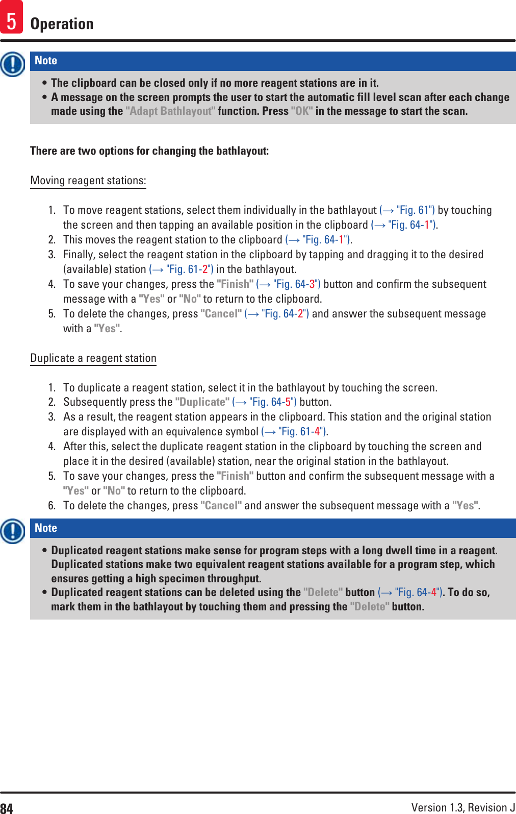 84 Version 1.3, Revision J Operation5Note • The clipboard can be closed only if no more reagent stations are in it.• A message on the screen prompts the user to start the automatic fill level scan after each change made using the &quot;Adapt Bathlayout&quot; function. Press &quot;OK&quot; in the message to start the scan. There are two options for changing the bathlayout:Moving reagent stations:1.  To move reagent stations, select them individually in the bathlayout (→ &quot;Fig. 61&quot;) by touching the screen and then tapping an available position in the clipboard (→ &quot;Fig. 64-1&quot;). 2.  This moves the reagent station to the clipboard (→ &quot;Fig. 64-1&quot;).3.  Finally, select the reagent station in the clipboard by tapping and dragging it to the desired (available) station (→ &quot;Fig. 61-2&quot;) in the bathlayout.4.  To save your changes, press the &quot;Finish&quot; (→ &quot;Fig. 64-3&quot;) button and confirm the subsequent message with a &quot;Yes&quot; or &quot;No&quot; to return to the clipboard.5.  To delete the changes, press &quot;Cancel&quot; (→ &quot;Fig. 64-2&quot;) and answer the subsequent message with a &quot;Yes&quot;.Duplicate a reagent station1.  To duplicate a reagent station, select it in the bathlayout by touching the screen.2.  Subsequently press the &quot;Duplicate&quot; (→ &quot;Fig. 64-5&quot;) button.3.  As a result, the reagent station appears in the clipboard. This station and the original station are displayed with an equivalence symbol (→ &quot;Fig. 61-4&quot;).4.  After this, select the duplicate reagent station in the clipboard by touching the screen and place it in the desired (available) station, near the original station in the bathlayout. 5.  To save your changes, press the &quot;Finish&quot; button and confirm the subsequent message with a &quot;Yes&quot; or &quot;No&quot; to return to the clipboard.6.  To delete the changes, press &quot;Cancel&quot; and answer the subsequent message with a &quot;Yes&quot;.Note • Duplicated reagent stations make sense for program steps with a long dwell time in a reagent. Duplicated stations make two equivalent reagent stations available for a program step, which ensures getting a high specimen throughput.• Duplicated reagent stations can be deleted using the &quot;Delete&quot; button (→ &quot;Fig. 64-4&quot;). To do so, mark them in the bathlayout by touching them and pressing the &quot;Delete&quot; button.