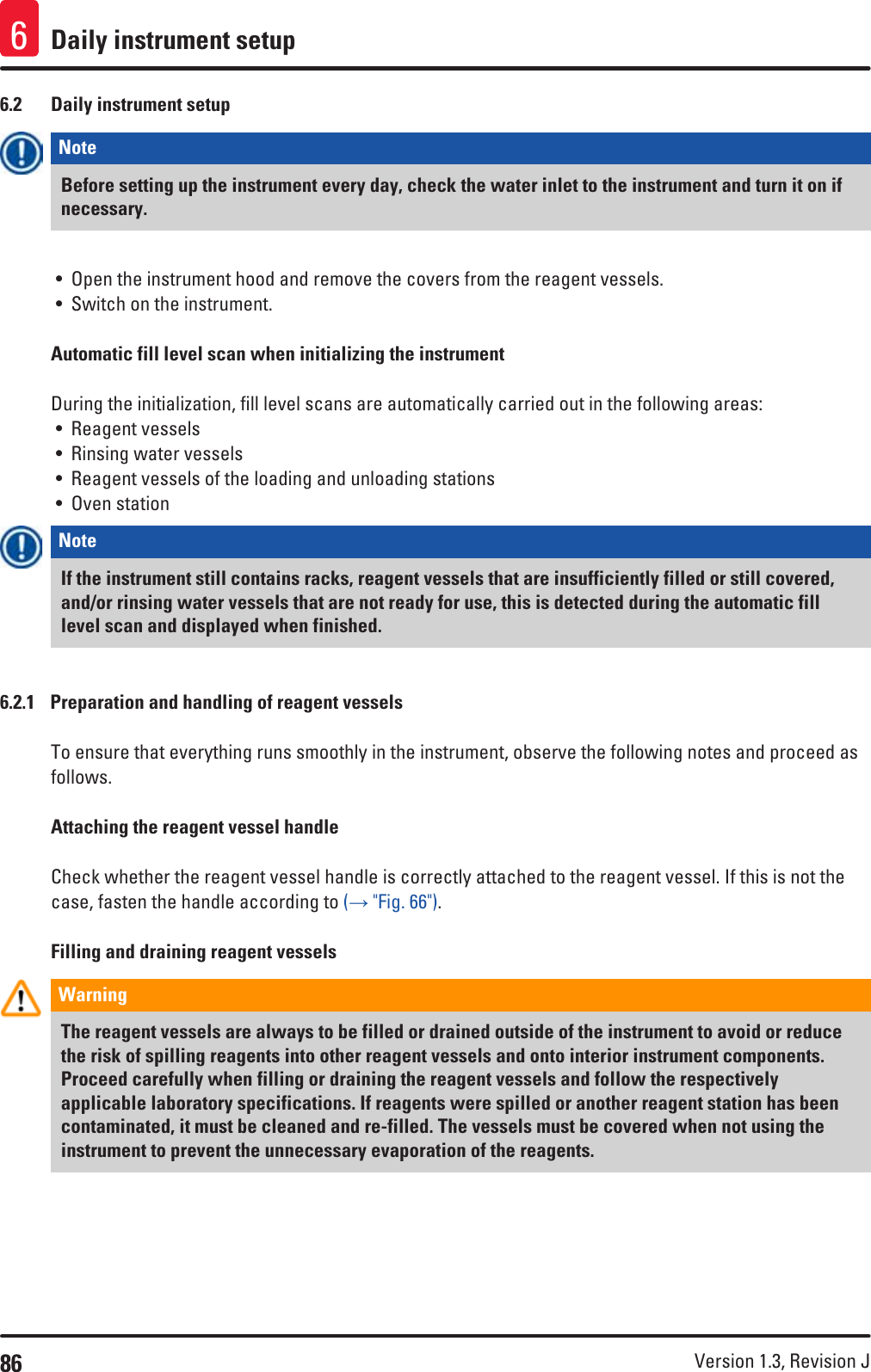 86 Version 1.3, Revision J Daily instrument setup66.2  Daily instrument setupNote Before setting up the instrument every day, check the water inlet to the instrument and turn it on if necessary.• Open the instrument hood and remove the covers from the reagent vessels.• Switch on the instrument. Automatic fill level scan when initializing the instrumentDuring the initialization, fill level scans are automatically carried out in the following areas:• Reagent vessels• Rinsing water vessels• Reagent vessels of the loading and unloading stations• Oven stationNote If the instrument still contains racks, reagent vessels that are insufficiently filled or still covered, and/or rinsing water vessels that are not ready for use, this is detected during the automatic fill level scan and displayed when finished. 6.2.1  Preparation and handling of reagent vesselsTo ensure that everything runs smoothly in the instrument, observe the following notes and proceed as follows.Attaching the reagent vessel handleCheck whether the reagent vessel handle is correctly attached to the reagent vessel. If this is not the case, fasten the handle according to (→ &quot;Fig. 66&quot;).Filling and draining reagent vesselsWarning The reagent vessels are always to be filled or drained outside of the instrument to avoid or reduce the risk of spilling reagents into other reagent vessels and onto interior instrument components. Proceed carefully when filling or draining the reagent vessels and follow the respectively applicable laboratory specifications. If reagents were spilled or another reagent station has been contaminated, it must be cleaned and re-filled. The vessels must be covered when not using the instrument to prevent the unnecessary evaporation of the reagents.