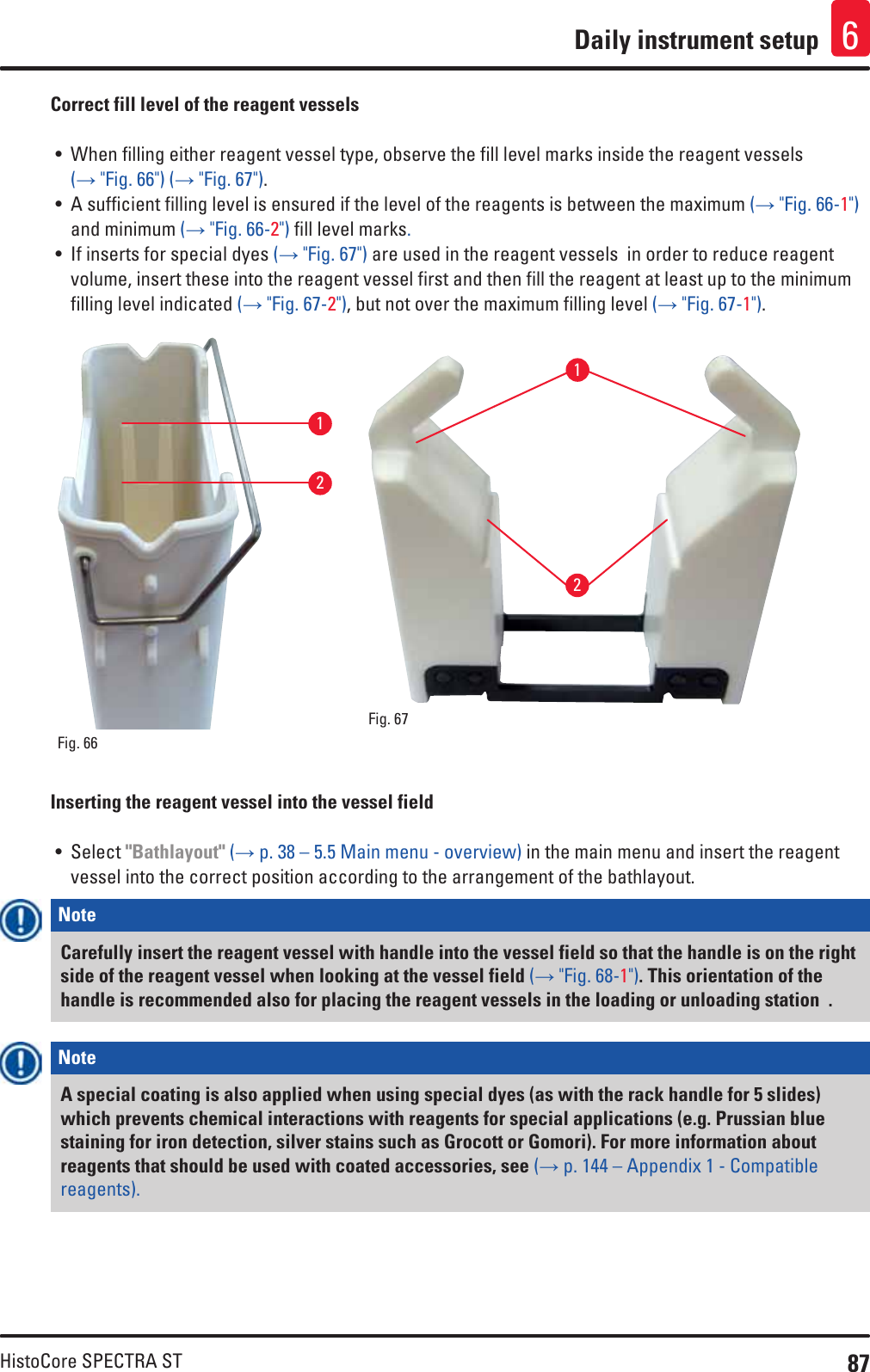 87HistoCore SPECTRA STDaily instrument setup 6Correct fill level of the reagent vessels• When filling either reagent vessel type, observe the fill level marks inside the reagent vessels (→ &quot;Fig. 66&quot;) (→ &quot;Fig. 67&quot;).• A sufficient filling level is ensured if the level of the reagents is between the maximum (→ &quot;Fig. 66-1&quot;) and minimum (→ &quot;Fig. 66-2&quot;) fill level marks. • If inserts for special dyes (→ &quot;Fig. 67&quot;) are used in the reagent vessels  in order to reduce reagent volume, insert these into the reagent vessel first and then fill the reagent at least up to the minimum filling level indicated (→ &quot;Fig. 67-2&quot;), but not over the maximum filling level (→ &quot;Fig. 67-1&quot;).12Fig. 66   12Fig. 67   Inserting the reagent vessel into the vessel field• Select &quot;Bathlayout&quot; (→ p. 38 – 5.5 Main menu - overview) in the main menu and insert the reagent vessel into the correct position according to the arrangement of the bathlayout.Note Carefully insert the reagent vessel with handle into the vessel field so that the handle is on the right side of the reagent vessel when looking at the vessel field (→ &quot;Fig. 68-1&quot;). This orientation of the handle is recommended also for placing the reagent vessels in the loading or unloading station  .Note A special coating is also applied when using special dyes (as with the rack handle for 5 slides) which prevents chemical interactions with reagents for special applications (e.g. Prussian blue staining for iron detection, silver stains such as Grocott or Gomori). For more information about reagents that should be used with coated accessories, see (→ p. 144 – Appendix 1 - Compatible reagents).