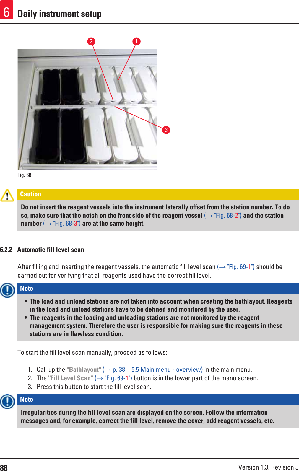 88 Version 1.3, Revision J Daily instrument setup6132Fig. 68   Caution Do not insert the reagent vessels into the instrument laterally offset from the station number. To do so, make sure that the notch on the front side of the reagent vessel (→ &quot;Fig. 68-2&quot;) and the station number (→ &quot;Fig. 68-3&quot;) are at the same height.6.2.2  Automatic fill level scanAfter filling and inserting the reagent vessels, the automatic fill level scan (→ &quot;Fig. 69-1&quot;) should be carried out for verifying that all reagents used have the correct fill level.Note • The load and unload stations are not taken into account when creating the bathlayout. Reagents in the load and unload stations have to be defined and monitored by the user.• The reagents in the loading and unloading stations are not monitored by the reagent management system. Therefore the user is responsible for making sure the reagents in these stations are in flawless condition.To start the fill level scan manually, proceed as follows:1.  Call up the &quot;Bathlayout&quot; (→ p. 38 – 5.5 Main menu - overview) in the main menu. 2.  The &quot;Fill Level Scan&quot; (→ &quot;Fig. 69-1&quot;) button is in the lower part of the menu screen. 3.  Press this button to start the fill level scan.Note Irregularities during the fill level scan are displayed on the screen. Follow the information messages and, for example, correct the fill level, remove the cover, add reagent vessels, etc.