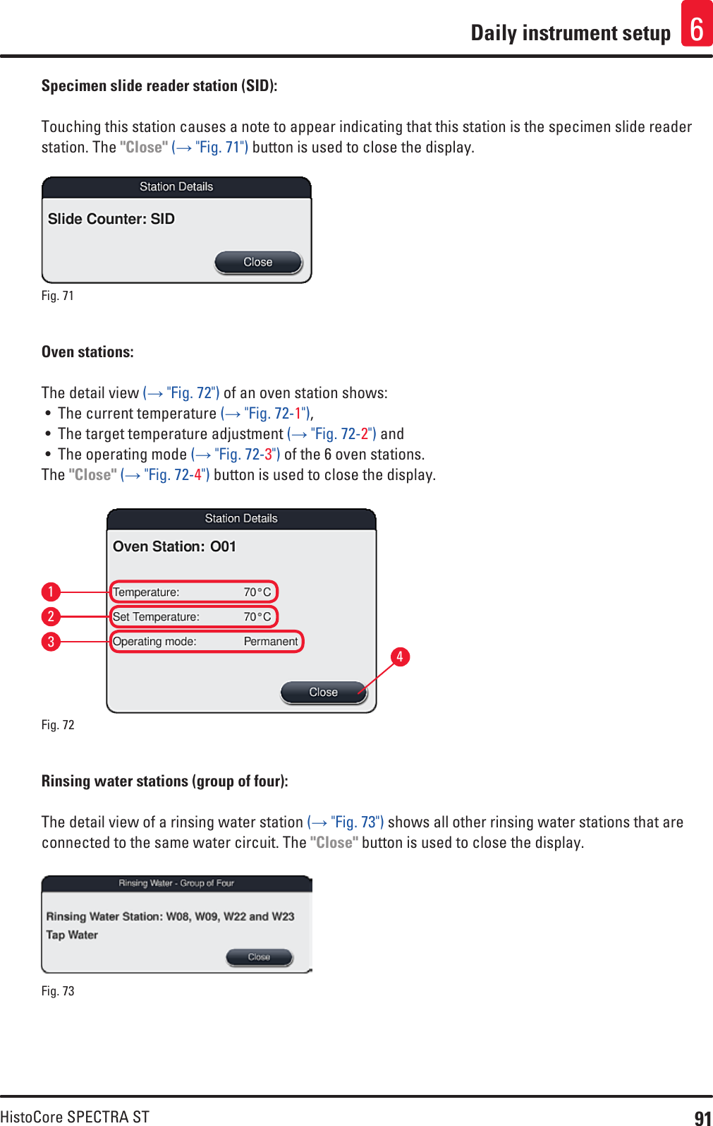 91HistoCore SPECTRA STDaily instrument setup 6Specimen slide reader station (SID):Touching this station causes a note to appear indicating that this station is the specimen slide reader station. The &quot;Close&quot; (→ &quot;Fig. 71&quot;) button is used to close the display.Fig. 71   Oven stations: The detail view (→ &quot;Fig. 72&quot;) of an oven station shows:• The current temperature (→ &quot;Fig. 72-1&quot;),• The target temperature adjustment (→ &quot;Fig. 72-2&quot;) and • The operating mode (→ &quot;Fig. 72-3&quot;) of the 6 oven stations.The &quot;Close&quot; (→ &quot;Fig. 72-4&quot;) button is used to close the display.Fig. 72   1324Rinsing water stations (group of four):The detail view of a rinsing water station (→ &quot;Fig. 73&quot;) shows all other rinsing water stations that are connected to the same water circuit. The &quot;Close&quot; button is used to close the display.Fig. 73   