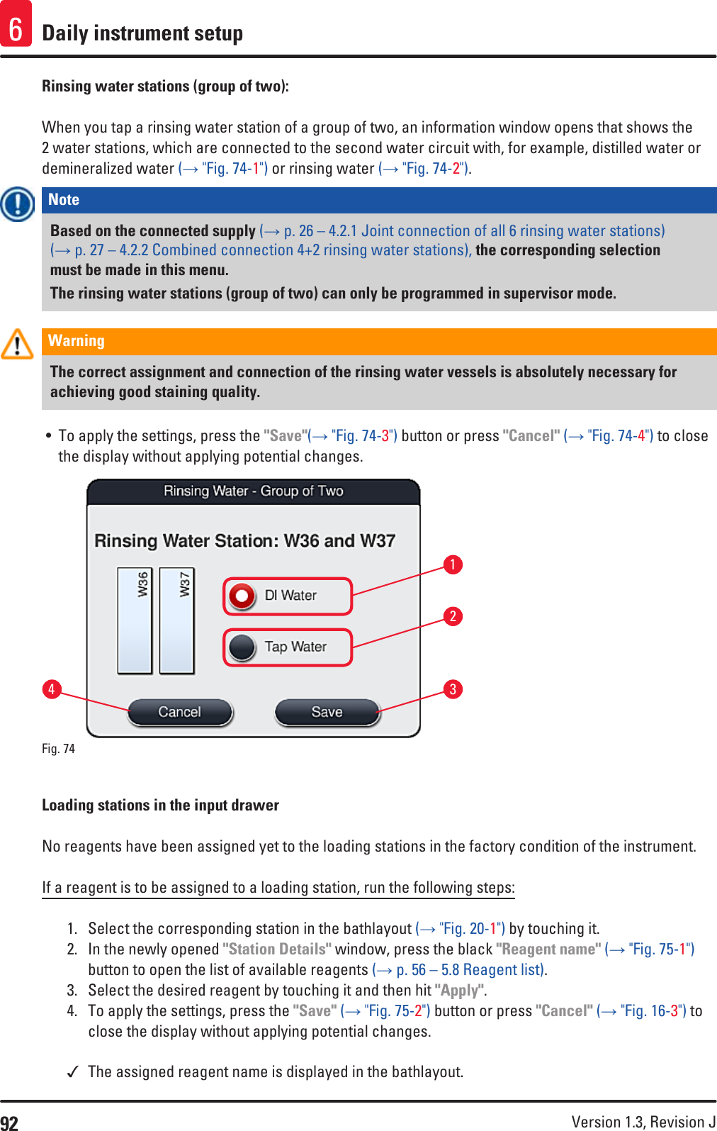 92 Version 1.3, Revision J Daily instrument setup6Rinsing water stations (group of two): When you tap a rinsing water station of a group of two, an information window opens that shows the 2 water stations, which are connected to the second water circuit with, for example, distilled water or demineralized water (→ &quot;Fig. 74-1&quot;) or rinsing water (→ &quot;Fig. 74-2&quot;). Note Based on the connected supply (→ p. 26 – 4.2.1 Joint connection of all 6 rinsing water stations) (→ p. 27 – 4.2.2 Combined connection 4+2 rinsing water stations), the corresponding selection must be made in this menu.The rinsing water stations (group of two) can only be programmed in supervisor mode.Warning The correct assignment and connection of the rinsing water vessels is absolutely necessary for achieving good staining quality.• To apply the settings, press the &quot;Save&quot;(→ &quot;Fig. 74-3&quot;) button or press &quot;Cancel&quot; (→ &quot;Fig. 74-4&quot;) to close the display without applying potential changes.1324Fig. 74   Loading stations in the input drawerNo reagents have been assigned yet to the loading stations in the factory condition of the instrument. If a reagent is to be assigned to a loading station, run the following steps:1.  Select the corresponding station in the bathlayout (→ &quot;Fig. 20-1&quot;) by touching it.2.  In the newly opened &quot;Station Details&quot; window, press the black &quot;Reagent name&quot; (→ &quot;Fig. 75-1&quot;) button to open the list of available reagents (→ p. 56 – 5.8 Reagent list).3.  Select the desired reagent by touching it and then hit &quot;Apply&quot;.4.  To apply the settings, press the &quot;Save&quot; (→ &quot;Fig. 75-2&quot;) button or press &quot;Cancel&quot; (→ &quot;Fig. 16-3&quot;) to close the display without applying potential changes. The assigned reagent name is displayed in the bathlayout.