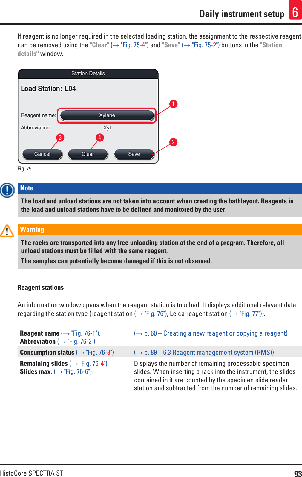 93HistoCore SPECTRA STDaily instrument setup 6If reagent is no longer required in the selected loading station, the assignment to the respective reagent can be removed using the &quot;Clear&quot; (→ &quot;Fig. 75-4&quot;) and &quot;Save&quot; (→ &quot;Fig. 75-2&quot;) buttons in the &quot;Station details&quot; window.Fig. 75   1324Note The load and unload stations are not taken into account when creating the bathlayout. Reagents in the load and unload stations have to be defined and monitored by the user.Warning The racks are transported into any free unloading station at the end of a program. Therefore, all unload stations must be filled with the same reagent. The samples can potentially become damaged if this is not observed.Reagent stationsAn information window opens when the reagent station is touched. It displays additional relevant data regarding the station type (reagent station (→ &quot;Fig. 76&quot;), Leica reagent station (→ &quot;Fig. 77&quot;)).Reagent name (→ &quot;Fig. 76-1&quot;), Abbreviation (→ &quot;Fig. 76-2&quot;)(→ p. 60 – Creating a new reagent or copying a reagent)Consumption status (→ &quot;Fig. 76-3&quot;) (→ p. 89 – 6.3 Reagent management system (RMS))Remaining slides (→ &quot;Fig. 76-4&quot;),  Slides max. (→ &quot;Fig. 76-6&quot;)Displays the number of remaining processable specimen slides. When inserting a rack into the instrument, the slides contained in it are counted by the specimen slide reader station and subtracted from the number of remaining slides.