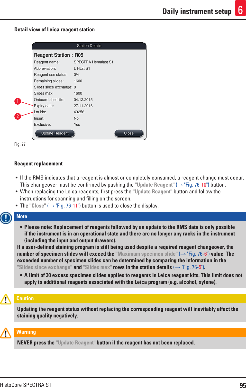 95HistoCore SPECTRA STDaily instrument setup 6Detail view of Leica reagent station12Fig. 77   Reagent replacement• If the RMS indicates that a reagent is almost or completely consumed, a reagent change must occur. This changeover must be confirmed by pushing the &quot;Update Reagent&quot; (→ &quot;Fig. 76-10&quot;) button.• When replacing the Leica reagents, first press the &quot;Update Reagent&quot; button and follow the instructions for scanning and filling on the screen.• The &quot;Close&quot; (→ &quot;Fig. 76-11&quot;) button is used to close the display.Note • Please note: Replacement of reagents followed by an update to the RMS data is only possible if the instrument is in an operational state and there are no longer any racks in the instrument (including the input and output drawers).If a user-defined staining program is still being used despite a required reagent changeover, the number of specimen slides will exceed the &quot;Maximum specimen slide&quot; (→ &quot;Fig. 76-6&quot;) value. The exceeded number of specimen slides can be determined by comparing the information in the &quot;Slides since exchange&quot; and &quot;Slides max&quot; rows in the station details (→ &quot;Fig. 76-5&quot;). • A limit of 30 excess specimen slides applies to reagents in Leica reagent kits. This limit does not apply to additional reagents associated with the Leica program (e.g. alcohol, xylene).Caution Updating the reagent status without replacing the corresponding reagent will inevitably affect the staining quality negatively.Warning NEVER press the &quot;Update Reagent&quot; button if the reagent has not been replaced.