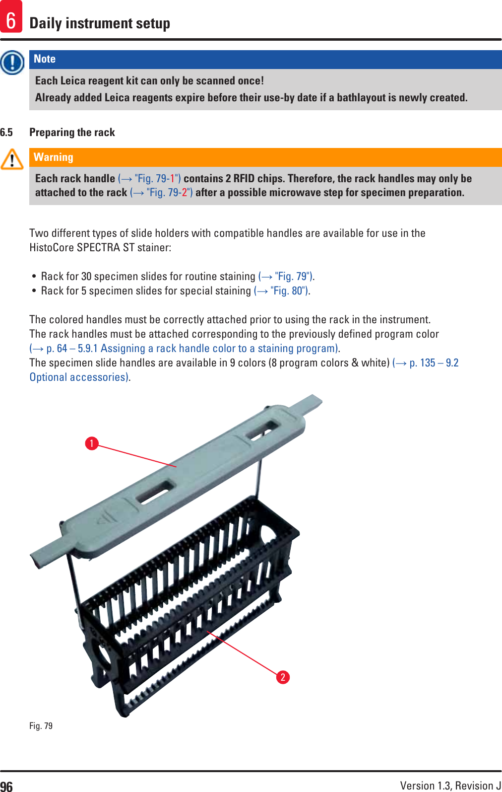 96 Version 1.3, Revision J Daily instrument setup6Note Each Leica reagent kit can only be scanned once! Already added Leica reagents expire before their use-by date if a bathlayout is newly created. 6.5  Preparing the rackWarning Each rack handle (→ &quot;Fig. 79-1&quot;) contains 2 RFID chips. Therefore, the rack handles may only be attached to the rack (→ &quot;Fig. 79-2&quot;) after a possible microwave step for specimen preparation.Two different types of slide holders with compatible handles are available for use in the HistoCore SPECTRA ST stainer:• Rack for 30 specimen slides for routine staining (→ &quot;Fig. 79&quot;).• Rack for 5 specimen slides for special staining (→ &quot;Fig. 80&quot;).The colored handles must be correctly attached prior to using the rack in the instrument.The rack handles must be attached corresponding to the previously defined program color  (→ p. 64 – 5.9.1 Assigning a rack handle color to a staining program).The specimen slide handles are available in 9 colors (8 program colors &amp; white) (→ p. 135 – 9.2 Optional accessories).Fig. 79   12