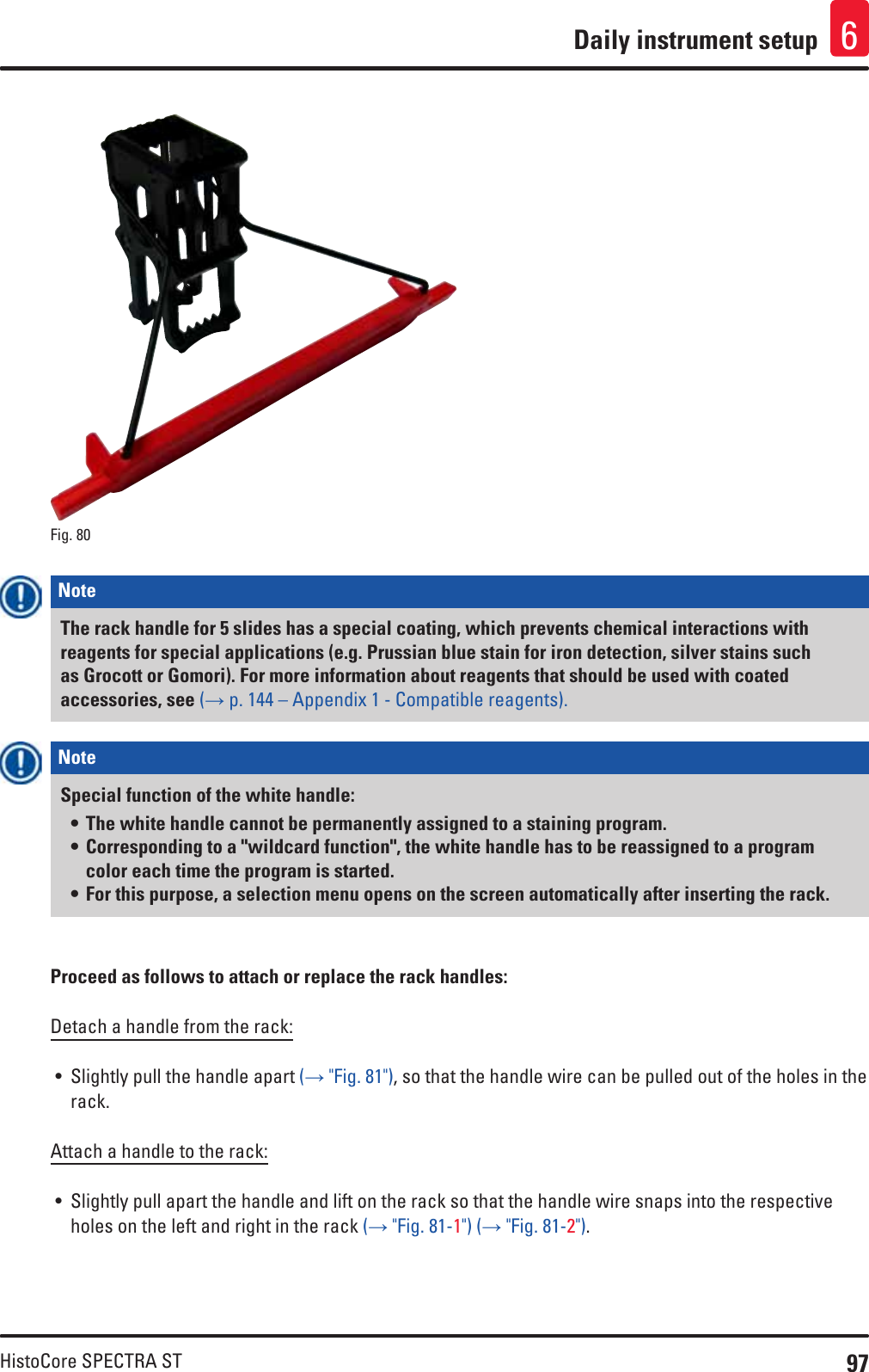 97HistoCore SPECTRA STDaily instrument setup 6Fig. 80   Note The rack handle for 5 slides has a special coating, which prevents chemical interactions with reagents for special applications (e.g. Prussian blue stain for iron detection, silver stains such as Grocott or Gomori). For more information about reagents that should be used with coated accessories, see (→ p. 144 – Appendix 1 - Compatible reagents).Note Special function of the white handle: • The white handle cannot be permanently assigned to a staining program. • Corresponding to a &quot;wildcard function&quot;, the white handle has to be reassigned to a program color each time the program is started.• For this purpose, a selection menu opens on the screen automatically after inserting the rack.Proceed as follows to attach or replace the rack handles:Detach a handle from the rack:• Slightly pull the handle apart (→ &quot;Fig. 81&quot;), so that the handle wire can be pulled out of the holes in the rack.Attach a handle to the rack:• Slightly pull apart the handle and lift on the rack so that the handle wire snaps into the respective holes on the left and right in the rack (→ &quot;Fig. 81-1&quot;) (→ &quot;Fig. 81-2&quot;).