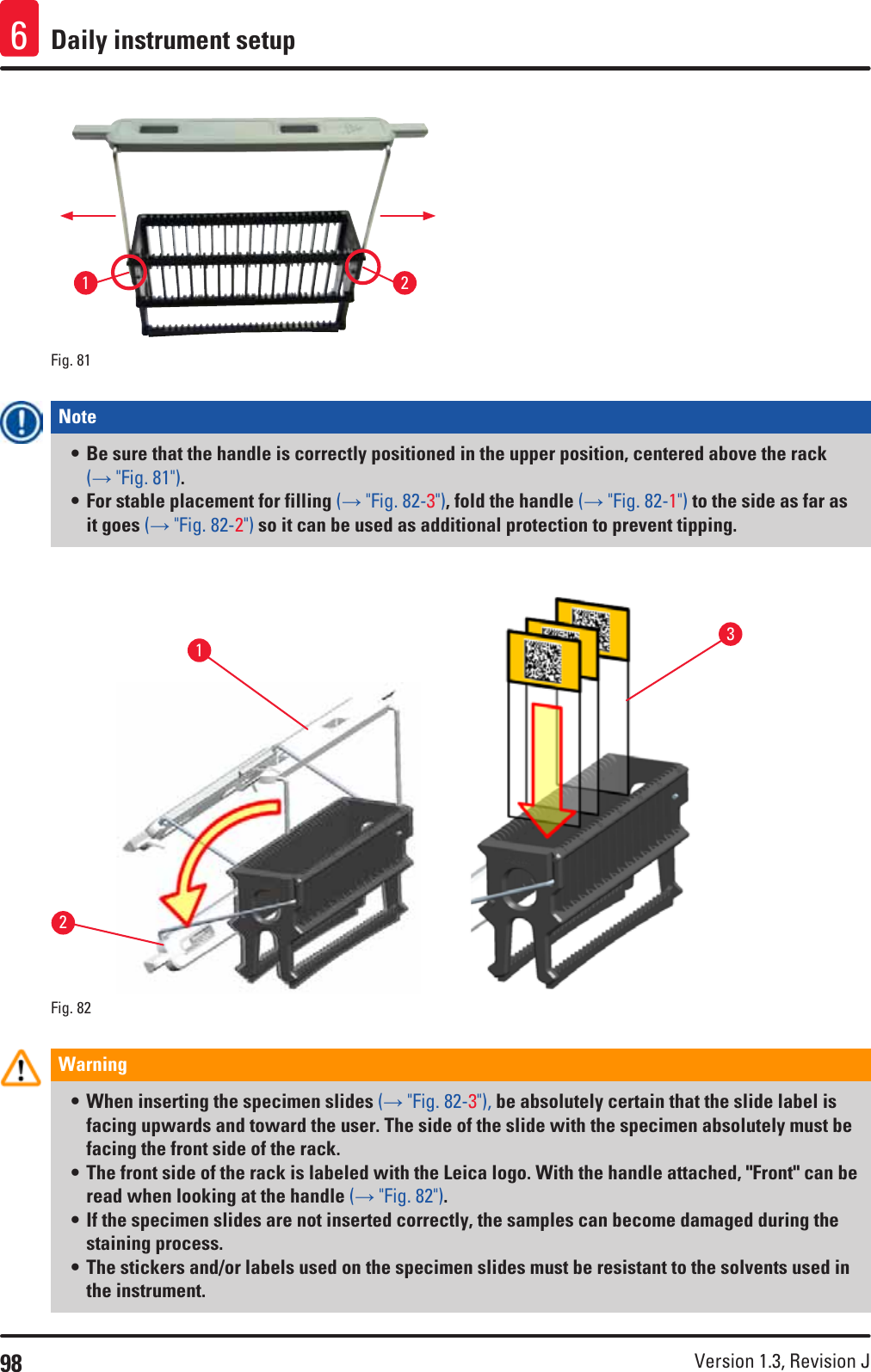 98 Version 1.3, Revision J Daily instrument setup612Fig. 81   Note • Be sure that the handle is correctly positioned in the upper position, centered above the rack (→ &quot;Fig. 81&quot;).• For stable placement for filling (→ &quot;Fig. 82-3&quot;), fold the handle (→ &quot;Fig. 82-1&quot;) to the side as far as it goes (→ &quot;Fig. 82-2&quot;) so it can be used as additional protection to prevent tipping.Fig. 82   213Warning • When inserting the specimen slides (→ &quot;Fig. 82-3&quot;), be absolutely certain that the slide label is facing upwards and toward the user. The side of the slide with the specimen absolutely must be facing the front side of the rack. • The front side of the rack is labeled with the Leica logo. With the handle attached, &quot;Front&quot; can be read when looking at the handle (→ &quot;Fig. 82&quot;).• If the specimen slides are not inserted correctly, the samples can become damaged during the staining process.• The stickers and/or labels used on the specimen slides must be resistant to the solvents used in the instrument.